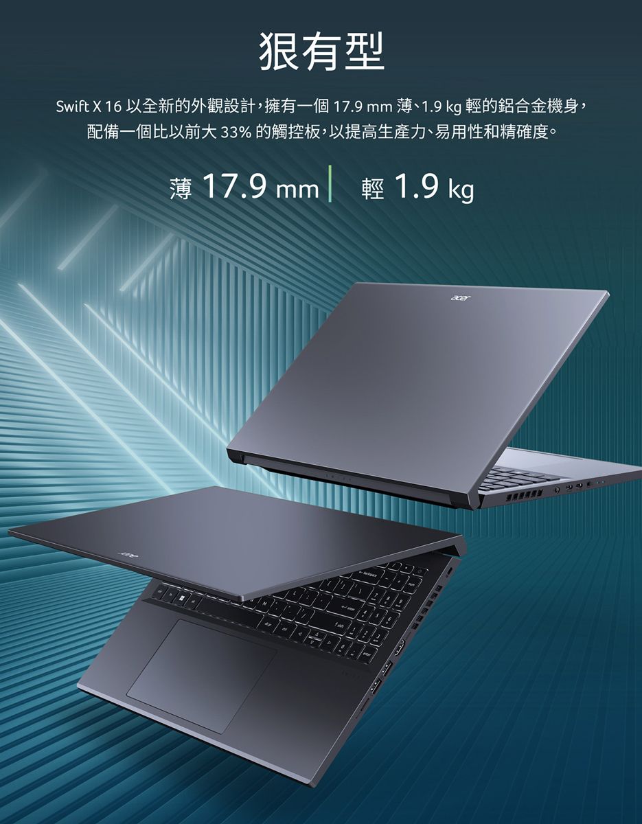 Swift X 16 以全新的外觀設計,擁有一個 17.9 mm 1.9 kg 的鋁合金機身,配備一個比以前大33% 的觸控板,以提高生產力、易用性和精確度。薄 17.9 mm 輕 1.9 kg