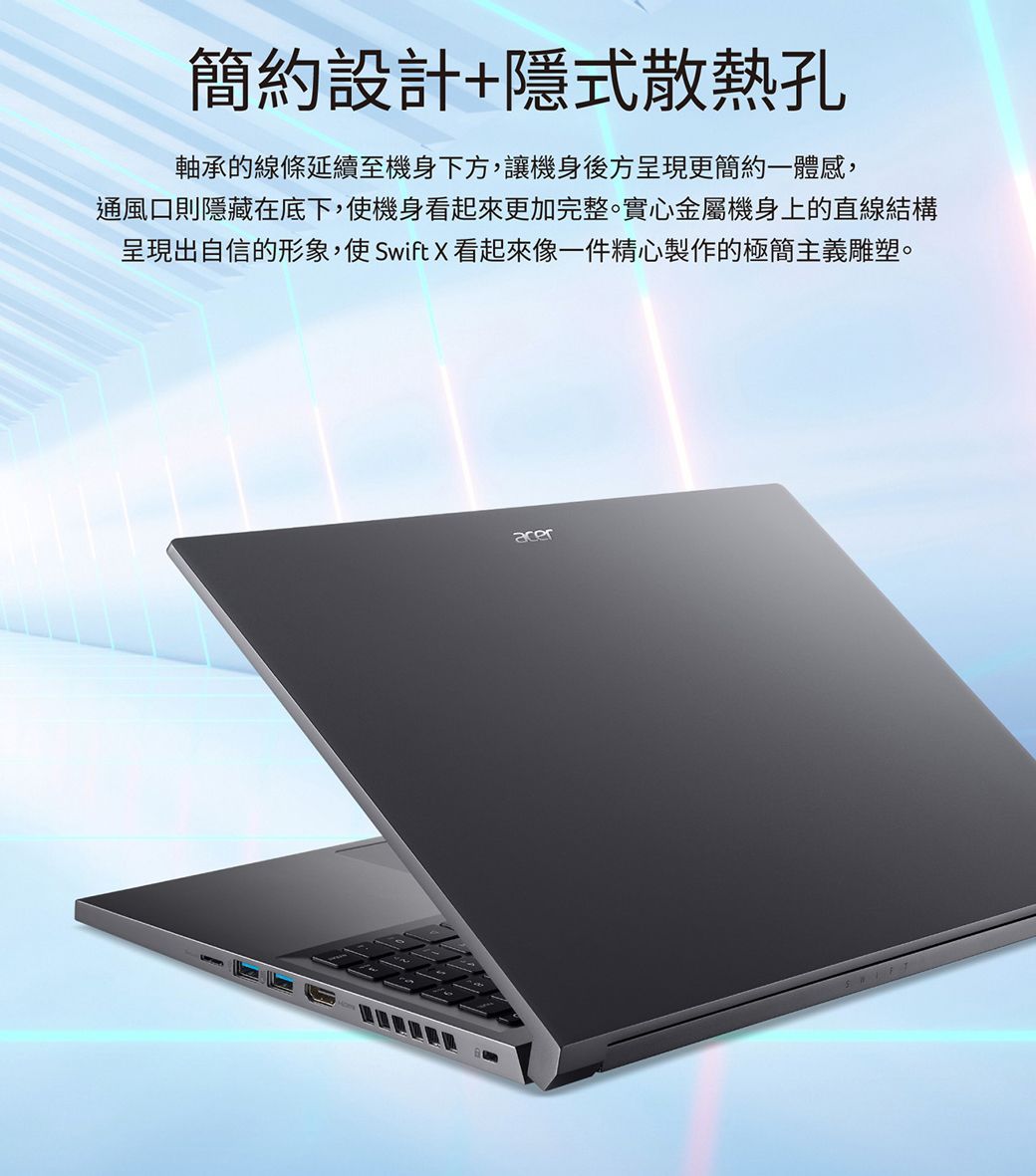 簡約設計+隱式散熱孔軸承的線條延續至機身下方,讓機身後方呈現更簡約一體感,通風口則隱藏在底下,使機身看起來更加完整。實心金屬機身上的直線結構呈現出自信的形象,使SwiftX看起來像一件精心製作的極簡主義雕塑。acer