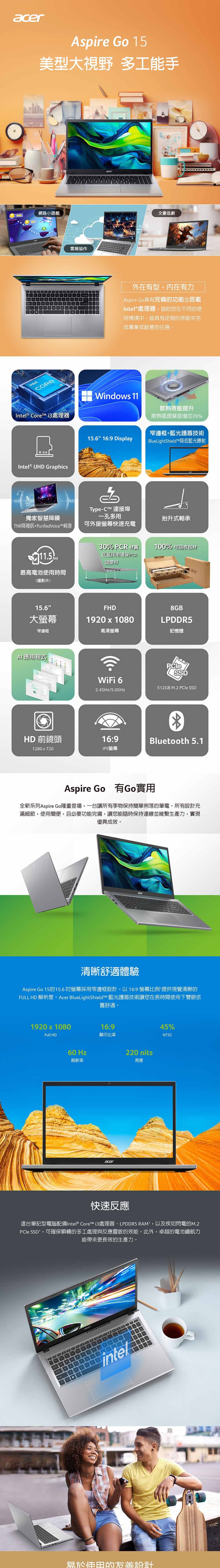 acerAspire Go 5型大視野 多工手網路小遊戲intelCORE雲端協作acer文書追劇外在有型,内在有力Aspire Go具有完備功能並搭載Intel® 處理器,協助您在不同的使用情境中,皆具有足夠的效能來完成專業或創意的任務。Intel ® Core 處理器Windos 11散熱效能提升散熱風扇葉面增加78%Intel® UHD Graphics窄邊框+藍光護盾技術15.6 16:9 DisplayBlueLightShield降低藍光射Type-C 連接埠獨家智慧降噪一孔多用抬升式軸承TNR降雜訊+PurifiedVoiceTM純音可外接快速充電30% PCR 材質底蓋採用環保PCR塑膠材100% 可回收包材acer最高電池使用時間(播影片)15.6