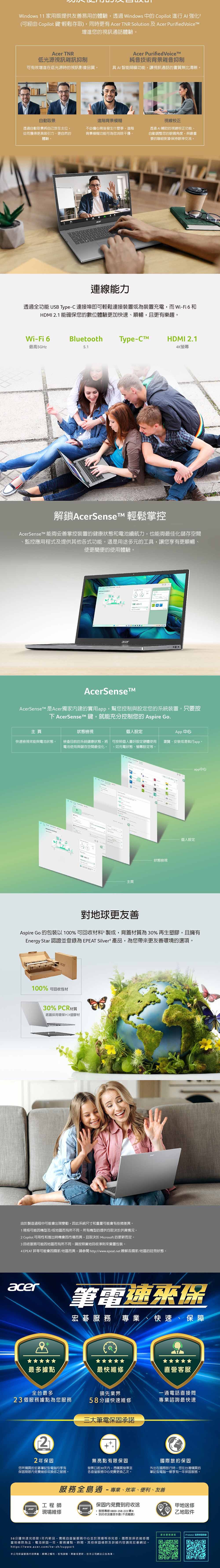 Windows 11 家用版提供友善易用的體驗透過 Windows 中的 Copilot 進行強化?(可經由 Copilot 鍵輕鬆存取)同時更有 Acer NR Solution 及 Acer Purified增進您的視訊通話體驗Acer TNR低光源視訊雜訊抑制Acer Purified VoiceTM純音技術背景雜音抑制可有效增進在低光源時的視訊影像品質具 AI智能降噪功能,讓視訊通話的畫質無比清晰。自動透過自動取景將自己放在,從而獲得更具吸引力更自然的體驗。進階背景模糊視線校正不必擔心背後發生什麼事,進階背景模糊功能可為您消除干擾。透過AI輔助的視線校正功能,自動調整您的眼睛角度,與最重要的聯絡對象保持眼神交流。連線能力透過全功能 USB Type-C連接埠即可輕鬆連接裝置或為裝置充電,而Wi-Fi 6 和HDMI .1 能確保您的數位體驗更加快速、順暢,且更有樂趣。Wi-Fi 6Bluetooth Type-HDMI 2.1最高5GHz4K螢幕解鎖AcerSenset 輕鬆掌控AcerSenseTM 能夠妥善掌控裝置的健康狀態和電池續航力,也能夠最佳化儲存空間監控應用程式及提供其他各式功能。這是用途多元的工具,讓您享有更順暢、使更簡便的使用體驗。acerAcerSenseAcerSenseT 是Acer獨家的實用app,幫您控制與設定您的系統裝置。只要按 AcerSense T 鍵,就能充分控制您的 Aspire Go.主頁狀態檢視個人設定App 中心快速檢視效能與電池狀態。檢查目前的系統健康狀態,將 可按照個人喜好設定硬體使用電池使用與儲存空間最佳化。 ,如充電狀態、螢幕設定等。瀏覽、安裝或是執行app 主頁。狀態檢視app中心個人設定對地球更友善Aspire Go 的包裝以100%可回收材料製成,背蓋材質為30% 再生塑膠,且擁有Energy Star 認證並為 EPEAT Silver 產品,為您帶更友善環境的選項。acer100% 可回收包材30% PCR材質底蓋採用環保PCR塑膠材由於製造過程中可能會出現變動,因此系統尺寸和重量可能會有些微差異。1規格可能因機型及/或地區而有所不同。所有機型的提供均取決於供貨情況。2 Copilot 可用性和推出時機會因市場而異,且取決於 Microsoft 的更新而定。3 回收服務可能因地區而有所不同。請按照當地回收準則來棄置包裝。4 EPEAT 等可能會因國家/地區而異,請參閱http//www.epeat.net 瞭解各國家/地區的註冊狀態。acer筆電速來保宏碁服務 專業、快速、保障最多據點最快維修直營客服全台最多領先業界一通電話直接問23個服務據點為您服務58分鐘快速維修專業諮詢最快速三大筆電保固承諾22年保固您所購買的宏碁筆記型電腦均享有無亮點有限保固發票日起30天内,憑購買發票至保固期限內免費維修或換修之服務。各直營服務中心免費更換乙次。國際旅約保固外出在國際旅行時,您在台灣購買的筆記型電腦一樣享有一年保固服務。服務全島通-專業、效率、便利、友善工程師保固內免費到府收送aceracer現場維修服務專線0800-258-222 轉8到府收送僅限本島(不含離島)58分鐘快速完修限1年內新品,需親自直營服務中心並於現場等待完修:國際旅保依維修國當地條款為主電池保固一年。服務據點、時間、其他保固條款及詳細內容請見宏碁網站。https://www.acer.com/tw-zh/support本公司保留服務內容異動、解釋之權利,若有誤植、異動或更新,依本公司網站公告為準。甲地送修乙地取件更多服務Predator 延長保固登錄