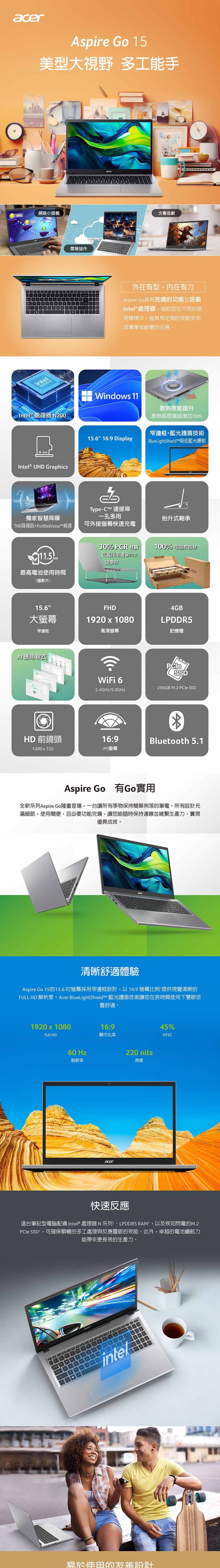 acerspire Go 15美型大視野 多工手網路小遊戲intelINSIE雲端協作acer文書追劇外在有型,内在有力Aspire Go具有完備功能並搭載Intel® 處理器,協助您在不同的使用情境中,皆具有足夠的效能來完成專業或創意的任務。Intel處理器 N200Windos 11散熱效能提升散熱風扇葉面增加8%窄邊框+藍光護盾技術Intel® UHD Graphics15.6 16:9 DisplayBlueLightShield降低藍光射Type-CT 連接埠獨家智慧降噪一孔多用抬升式軸承TNR降雜訊+純音可外接螢幕快速充電30% PCR 材質底蓋採用環保PCR塑膠材100% 可回收包材acer最高電池時間(播影片)15.6FHD大螢幕1920 x 1080窄邊框高清螢幕AI應用程式HD 前鏡頭1280x720WiFi 62.4GHz/5.0GHz16:9IPS螢幕4GBLPDDR5記憶體256GB M.2  SSDBluetooth 5.1Aspire Go 有Go實用全新系列Aspire Go隆重登場,一台讓所有事物保持簡單俐落的筆電。所有設計充滿細節,使用簡便,且必要功能完備,讓您能隨時保持連線並維繫生產力,實現優異成效。acer清晰舒適體驗Aspire Go 15的15.6吋螢幕採用窄邊框設計,以16:9螢幕比例 提供視覺清晰的FULL HD 解析度。Acer BlueLightShieldt 藍光護盾技術讓您在長時間使用下雙眼依舊舒適。1920x1080Full HD60 Hz刷新率16:9顯示比率acer220 nits亮度45%NTSC快速反應這台筆記型電腦配備 Intel® 處理器N 系列、LPDDR5 RAM,以及疾如閃電的M.2 SSD1,可確保順暢的多工處理與反應靈敏的效能。此外,卓越的電池續航力能帶來更長效的生產力。A7wDintel易於使用的設計