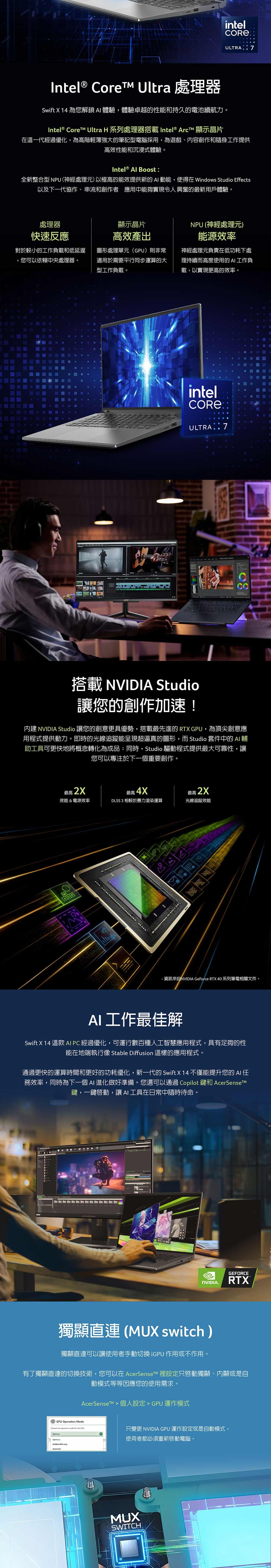 intelULTRIntel® Core Ultra 處理器Swift X 14 為您解鎖體驗,體驗卓越的性能和持久的電池續航力。Intel®  Ultra H 系列處理器搭載 Intel® ArcT 顯示晶片在這一代經過優化,為高階輕薄強大的筆記型電腦採用,為遊戲、容創作和隨身工作提供高效性能和沉浸式體驗。Intel® Al Boost全新整合型 NPU(神經處理元)以極高的能效提供新的 動能,使得在 indows Studio Effects以及下一代協作、串流和創作者應用中能夠實現令人興奮的最新用戶體驗。處理器快速反應對於較小的工作負載和低延遲,您可以依賴中央處理器。A顯示晶片NPU (神經處理元)高效產出圖形處理單元()則非常適用於需要平行同步運算的大型工作負載。能源效率神經處理元負責在低功耗下處理持續而高度使用的AI工作負載,以實現更高的效率。intelCORE®ULTRA : 7搭載  Studio讓您的創作加速!  Studio 讓您的創意更具優勢,搭載最先進的 RTX GPU, 為頂尖創意應用程式提供動力。即時的光線追蹤能呈現超逼真的圖形,而 Studio 套件中的 AI 輔助工具可更快地將概念轉化為成品;同時,Studio 驅動程式提供最大可靠性,讓您可以專注於下一個重要創作。最高2X效能&電源效率最高 4XDLSS 3 相較於暴力渲染運算最高 2X光線追蹤效能ASD 資訊來自NVIDIA GeForce RTX 40 系列筆電相關文件。AI 工作最佳解Swift X 14 這款 AI PC 經過優化,可運行數百種人工智慧應用程式,具有足夠的性能在地端執行像 Stable Diffusion 這樣的應用程式。通過更快的運算時間和更好的功耗優化,新一代的 Swift X 14 不僅能提升您的 AI 務效率,同時為下一個AI 進化做好準備。您還可以通過 Copilot 和 AcerSensetM鍵,一鍵,讓AI工具在日常中隨時待命。GEFORCENVIDIA.RTX獨顯直 (MUX switch)獨顯直連可以讓使用者手動切換iGPU 作用或不作用。有了獨顯直連的切換技術,您可以在 AcerSenseTM 裡設定只獨顯、內顯或是自動模式等等因應您的使用需求AcerSenset > 個人設定> GPU運作模式GPU Operation Mode   mode for the GPUOptimusNVIDIA  只變更 NVIDIA GPU 運作設定或是自動模式,使用者都必須重新啟動電腦。MUXSWITCHW