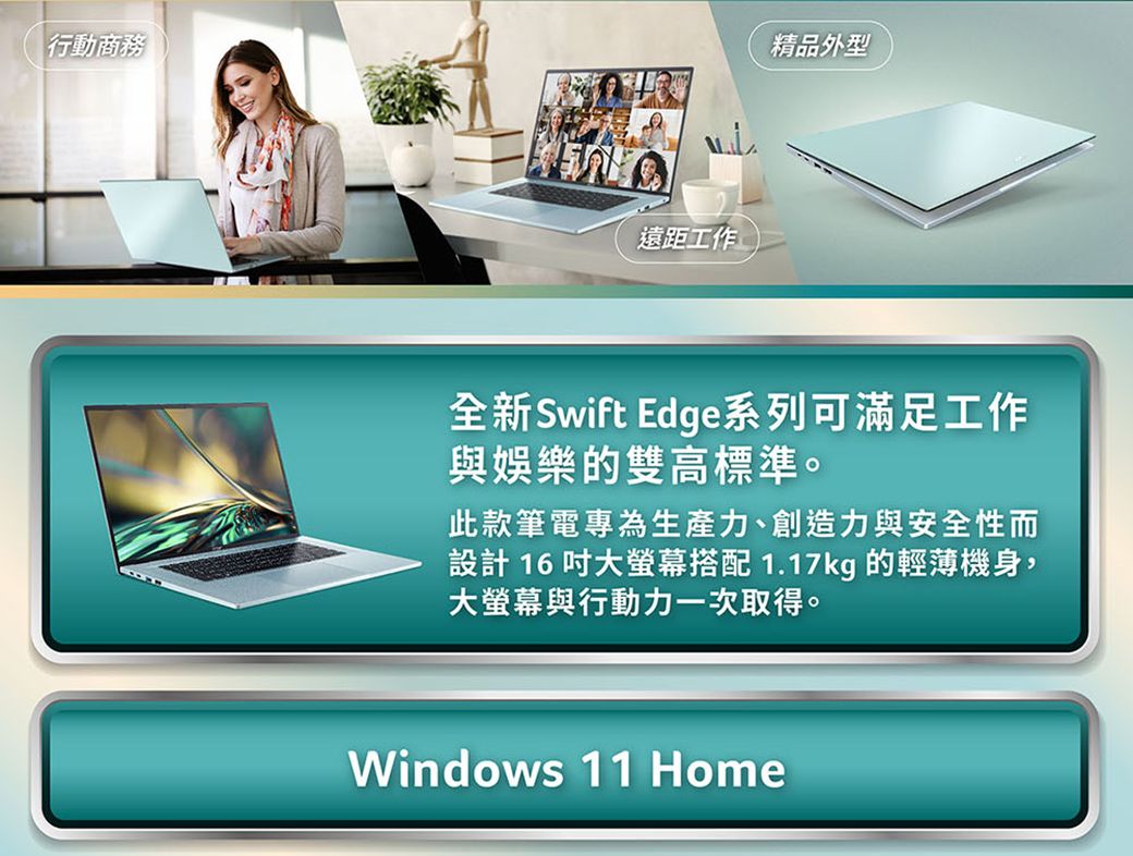 行動商務遠距工作精品外型全新Swift Edge系列可滿足工作與娛樂的雙高標準。此款筆電專為生產力、創造力與安全性而設計 16 大螢幕搭配 1.17kg 的輕薄機身,大螢幕與行動力一次取得。Windows 11 Home