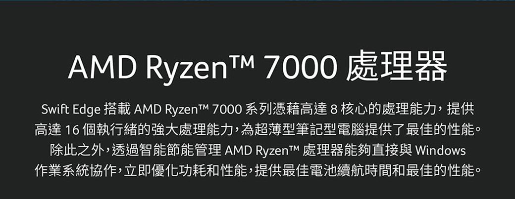 AMD Ryzent 7000 處理器Swift Edge 搭載 AMD Ryzent 7000 系列憑藉高達8核心的處理能力,提供高達16 個執行緒的強大處理能力,為超薄型筆記型電腦提供了最佳的性能。除此之外,透過智能節能管理 AMD Ryzent 處理器能夠直接與 Windows作業系統協作,立即優化功耗和性能,提供最佳電池續航時間和最佳的性能。