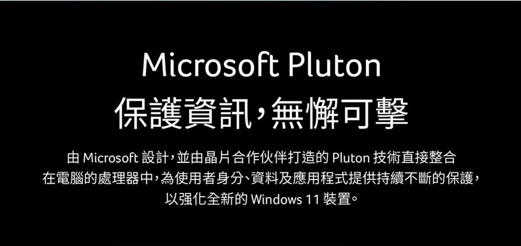 Microsoft Pluton保護資訊,無懈可擊 Microsoft 設計,並由晶片合作伙伴打造的 Pluton 技術直接整合在電腦的處理器中,為使用者身分、資料及應用程式提供持續不斷的保護,以强化全新的 Windows 11 裝置。