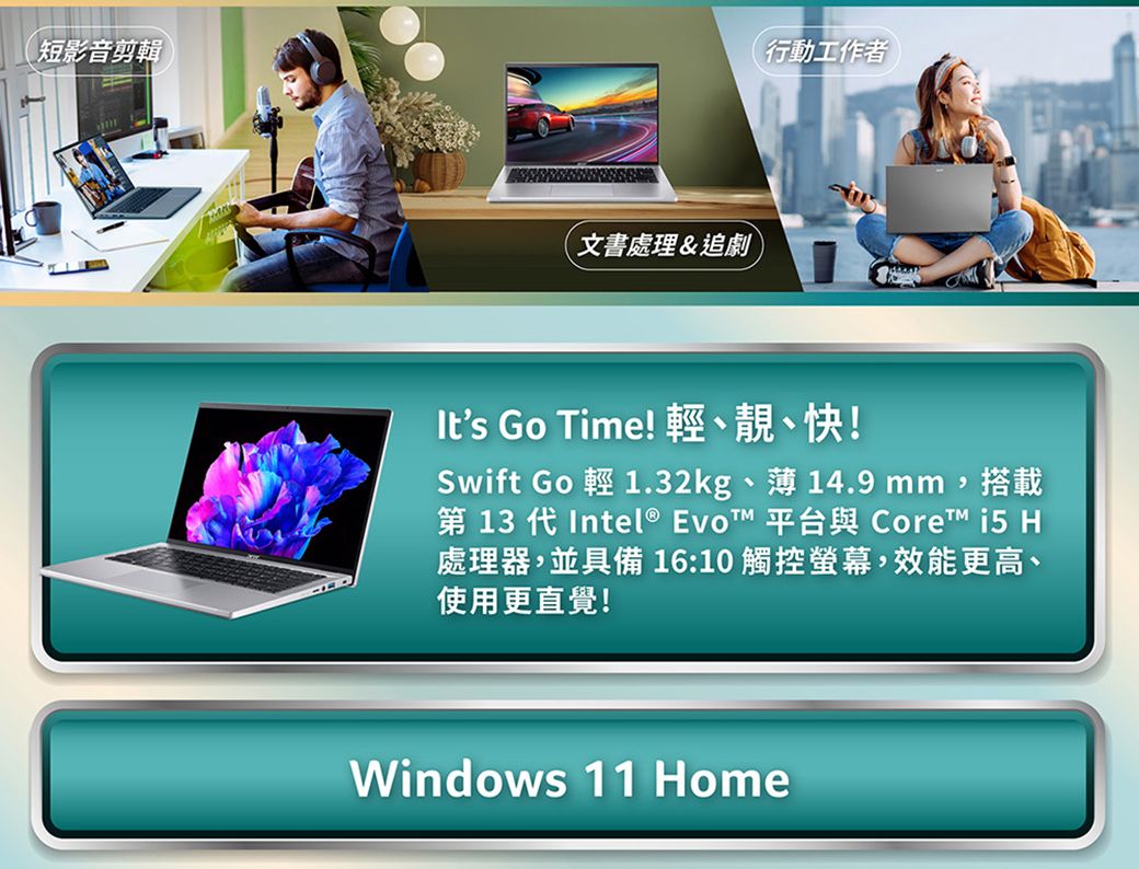 影音剪輯文書處理&追劇行動工作者Its Go Time! 輕、靚、快!Swift Go 輕 1.32kg、 14.9 mm, 搭載第 13 代 Intel® Evo 平台與 Core™ i5 H處理器,並具備16:10 觸控螢幕,效能更高、使用更直覺!Windows 11 Home