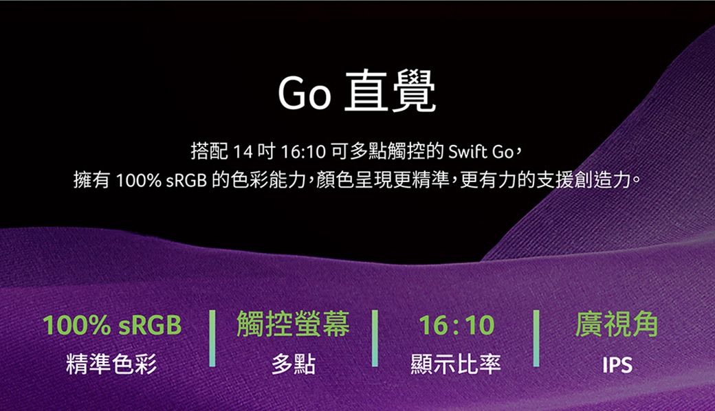 Go 直覺搭配 14 吋 16:10 可多點觸控的 Swift Go擁有 100% sRGB 的色彩能力,顏色呈現更精準,更有力的支援創造力。100% sRGB觸控螢幕16:10精準色彩多點顯示比率廣視角IPS