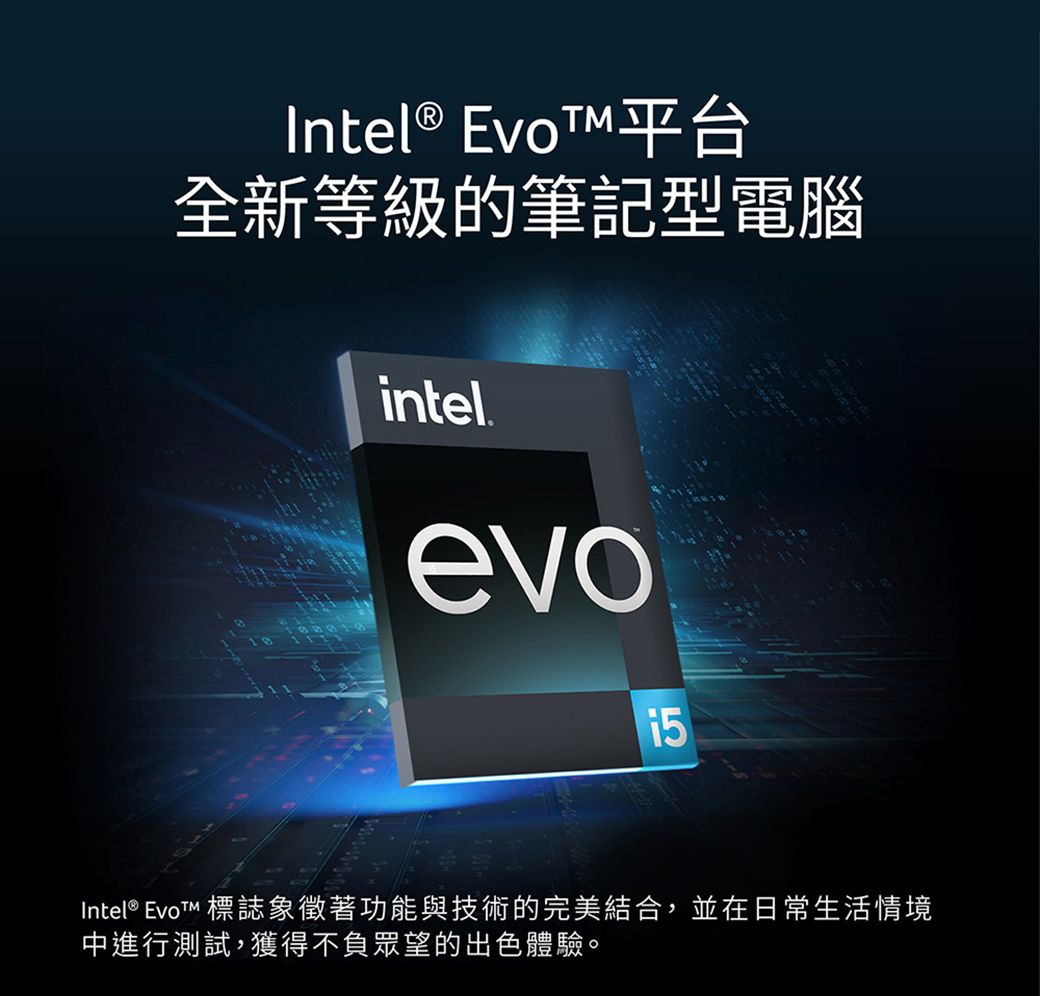 Intel® EvoT平台全新等級的筆記型電腦intelevoIntel® EvoT 標誌象徵著功能與技術的完美結合,並在日常生活情境中進行測試,獲得不負眾望的出色體驗。
