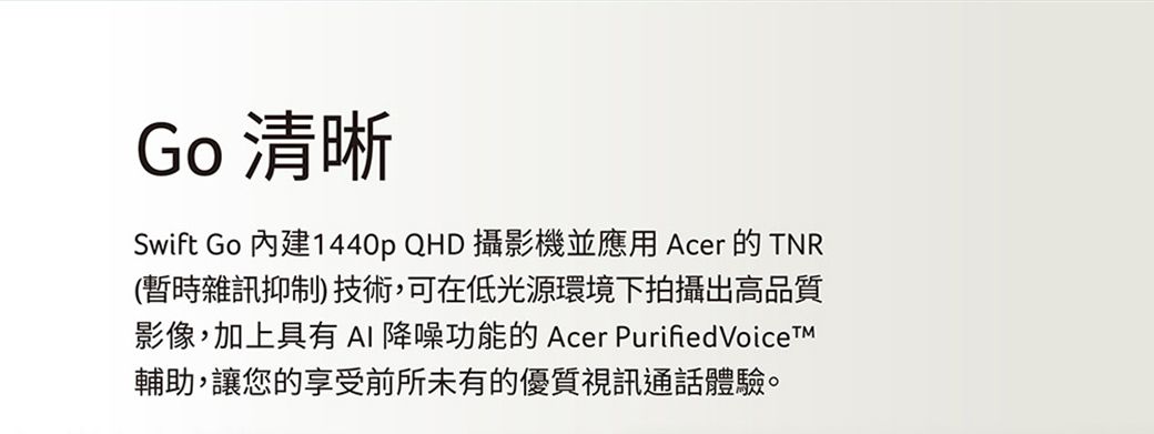 Go 清晰Swift Go 內建1440p QHD 攝影機並應用 Acer 的TNR(暫時雜訊抑制)技術,可在低光源環境下拍攝出高品質影像,加上具有AI降噪功能的 Acer PurifiedVoiceTM輔助,讓您的享受前所未有的優質視訊通話體驗。