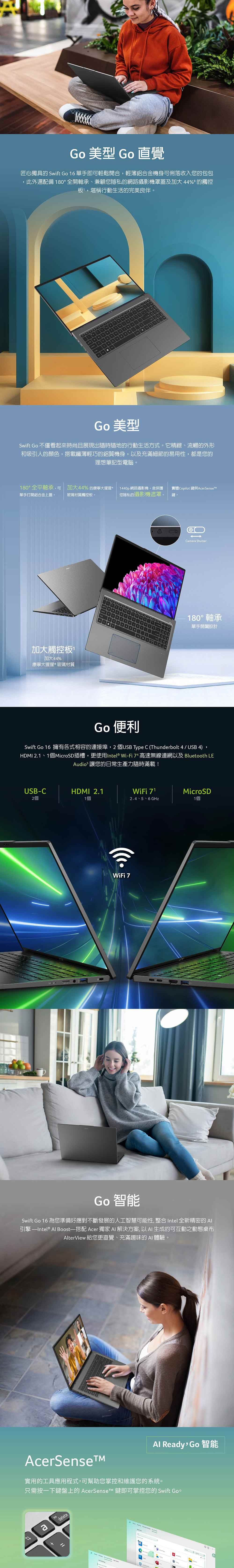 Go 型 Go 直覺匠心獨具的 Swift Go 16 單手即可輕鬆開合輕薄鋁合金機身可俐落收入您的包包此外還配備 0全開軸承、兼顧您隱私的網路攝影機罩蓋及加大 44% 的觸控板堪稱行動生活的完美良伴Go 美型Swift Go 不僅看起來時尚且展現出隨時隨地的行動生活方式。它精緻、流暢的外形和吸引人的顏色,搭載纖薄輕巧的鋁質機身,以及充滿細節的易用性,都是您的理想筆記型電腦。180°全平軸承,可 加大44%的康寧大猩猩單手打開鋁合金上蓋。1440p 網路攝影機,含保護實體Copilot 與玻璃材質觸控板。您隱私的攝影機遮罩。鍵。加大觸控板加大44%康寧大猩猩玻璃材質18Camera Shutter180° 軸承單手設計Go 便利Swift Go 16 擁有各式相容的連接埠,2 個USB Type C (Thunderbolt 4/ USB 4)HDMI 2.1、1個MicroSD插槽,更使用Intel® Wi-Fi  高速無線連網以及 Bluetooth LEAudio 讓您的日常生產力隨時滿載!USB-C2個HDMI 2.11個WiFi 712.4、5、6 GHzMicroSD1個WiFi 7Go 智能Swift Go 16 為您準備好應對不斷發展的人工智慧可能性,整合 Intel 全新精密的 引擎 Al Boost—搭配 Acer 獨家 AI 解決方案,以AI生成的可互動之動態桌布AlterView 給您更直覺、充滿趣味的 AI 體驗。AcerSenseAl Ready, Go 智能實用的工具應用程式,可幫助您掌控和維護您的系統。只需按一下鍵盤上的  鍵即可掌控您的 Swift Go。adelete°