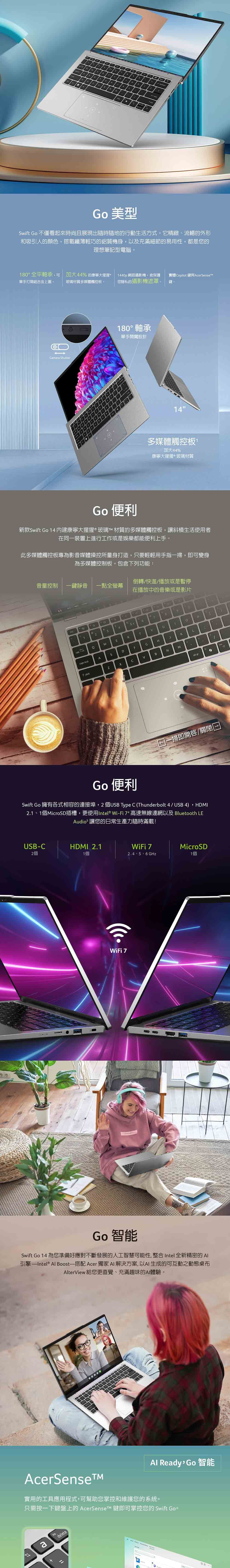 Go 美型wift Go 不僅看起來時尚且展現出隨時隨地的行動生活方式它精緻、流暢的外形和吸引人的顏色搭載纖薄輕巧的鋁質機身以及充滿細節的易用性,都是您的理想筆記型電腦。0°全平軸承,可 4%的康寧大猩猩440p網路攝影機,含保護實體opilot 鍵與AcerenseT單手打開鋁合金上蓋玻璃材質多媒體觸控板「您隱私的攝影機遮罩。鍵。8amera 80° 軸承單手設計14多媒體觸控板加大44%康寧大猩猩玻璃材質Go 便利新款wift Go 14内建康寧大猩猩®玻璃 材質的多媒體觸控板,讓斜槓生活使用者在同一裝置上進行工作或是娛樂都能便利上手。此多媒體觸控板專為影音媒體操控所量身打造,只要輕輕用手指一掃,即可變身為多媒體控制板。包含下列功能:倒轉/快進/播放或是暫停音量控制 一鍵靜音 一點全螢幕在播放中的音樂或是影片S1234StabERTY lockASDGHJ1shiftCBNMPC grA掃即開啟/關閉Go 便利Swift Go 擁有各式相容的連接埠,2USB Type C (Thunderbolt 4 / USB 4),HDMI2.1、1個MicroSD插槽,更使用Intel® Wi-Fi  高速無線連網以及 Bluetooth LEAudio 讓您的日常生產力隨時滿載!USB-C2個HDMI 2.11個WiFi 7MicroSD2.4、5、6 GHz1個WiFi 7Go 智能Swift Go 14 為您準備好應對不斷發展的人工智慧可能性,整合 Intel 全新精密的 引擎—Intel® Al Boost 搭配 Acer 獨家  解決方案,以AI生成的可互動之動態桌布AlterView 給您更直覺、充滿趣味的AI體驗。Al Ready, Go智能AcerSense實用的工具應用程式,可幫助您掌控和維護您的系統。只需按一下鍵盤上的 AcerSenseTM 鍵即可掌控您的 Swift Go。adelete