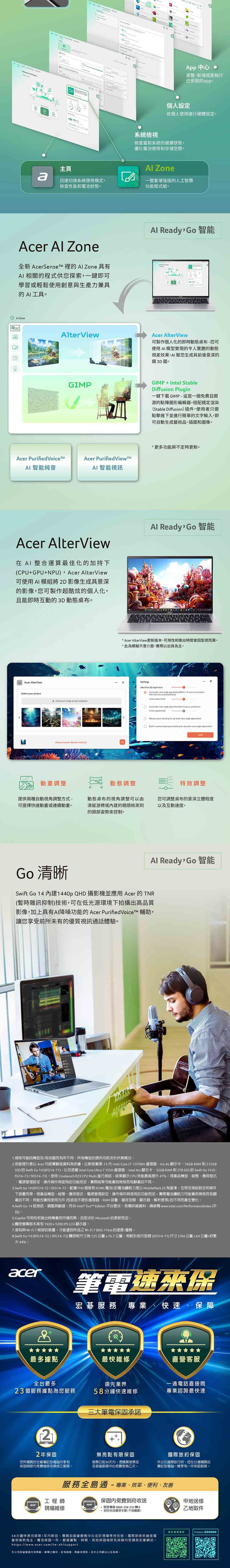 95App 中心瀏覽新增或是執行已安裝app個人設定依個人使用進行硬體設定系統檢視檢查當前系統的健康狀態優化電池使用和存儲空間主頁 Zonea迅速切換系統使用模式檢查性能和電池狀態一整套增強版的人工智慧功能程式組。Acer  Zone全新  的  Zone 具有相關的程式供您探索一鍵即可學習或輕鬆使用創意與生產力兼具的 AI工具。 ZoneAlterViewAl Ready 智能Acer AlterView可製作個人化的即時動態桌布您可使用AI模型實現的令人驚艷的動態視差效果,AI幫您生成具前後景深的類3D圖。GIPGIMPIntel StableDiffusion Plugin一鍵下載GIMP-這是一個免費且開源的點陣圖形編輯器。搭配穩定渲染Stable Diffusion插件,使用者只需點擊幾下並進行簡單的文字輸入,即可自動生成藝術品插圖和圖像。Acer Purified VoiceAcer PurifiedViewMAI 智能純音AI 智能視訊Acer AlterView在AI 整合運算最佳化的加持下(CPUGPUNPU, Acer AlterView可使用AI 模組將2D影像生成具景深的影像,您可製作超酷炫的個人化,且能即時互動的3D動態桌布。Acer AlterViewSelect your picture+   image  your wallpaperMouse  Motion 更功能將不定時更新。Al Ready Go 智能 Acer AlterView更新版本可用性和推出時間會型號而異。*此為模擬示意介面,實際以出貨為主。ㄨSettingsAlterView 3D depth      2-3  after the lock screen()Active  Automatic view angle  animationActive speed levelMouse  tracking for  view angle adjustment-in camera head pose tracking for  view angle adjustment動畫調整動態調整特效調整提供兩種自動視角調整方式-可選擇快速動畫或連續動畫。動態桌布的視角調整可以由滑鼠游標或的鏡頭檢測到的頭部姿勢來控制。您可調整桌布的景深立體程度以及互動速度。Al Ready Go 智能Go 清晰Swift Go 14 建1440p QHD 攝影機並應用 Acer 的TNR(暫時雜訊抑制)技術,可在低光源環境下拍攝出高品質影像,加上具有AI降噪功能的 Acer PurifiedVoiceTM 輔助,讓您享受前所未有的優質視訊通話體驗。1. 規格可能因機型及/或地區而有所不同。所有機型的提供均取決於供貨情況。2. 效能提升是以 Acer 內部實驗室資料為依據,比較搭載第 13 代 Intel Core i7-13700H 處理器Iris Xe 顯示卡、16GB RAM和512GBSSD 的 Swift Go 14 (SFG14-71),以及搭載 Intel Core Ultra 7 155 H 處理器、Intel Arc 顯示卡、32GB RAM 和 2TB SSD 的 Swift Go 14 (FG14-72/SFG14-73)。使用 Cinebench R23 CPU Multi 進行測試,結果顯示CPU效能最高提升47%。視產品機型、組態、應用程式、電源管理設定、操作條件與使用的功能而定,實際結果可能會因規格而有顯著的不同。3.Swift Go 14 (SFG14-72/SFG14-73, FHD面板和65Wh 電池)的電池續航力是以 MobileMark 25 為基準,在特定測試設定和條件下測量而得。視產品機型、組態、應用程式、電源管理設定、操作條件與使用的功能而定,實際電池續航力可能會因規格而有顯著的不同。效能也會因使用元件(包括但不限於處理器、RAM 容量、儲存空間、顯示器、解析度等)的不同而產生化。4.Swift Go 14 經測試、調整與驗證,符合 Intel® Evo™ Edition 平要求。若需詳細資料,請參閱 www.intel.com/PerformanceIndex (平台)。5. Copilot 可用性和推出時機會因市場而異,且取決於 Microsoft 的更新而定。6.觸控螢幕版本具有1920x1200 IPS LCD 顯示器。7. 須有與 Wi- 相容的裝置,才能達到所述之Wi-Fi7(802.11be)的速度/優勢。8.Swift Go 14 (SFG14-72/SFG14-73) 觸控板尺寸為125 x76.7,相較於前代型號(SFG14-71)尺寸(104公釐x64公釐)約變44% *acer筆電速來保宏碁服務 專業、快速、保障+最多據點最快維修直營客服全台最多領先業界一通電話直接問23個服務據點為您服務58分鐘快速維修專業諮詢最快速三大筆電承諾22年保固您所購買的宏碁筆記型電腦均享有保固期限內免費維修或換修之服務。無亮點有限保固發票日起30天內,憑購買發票至各直營服務中心免費更換乙次。國際旅約保固外出在國際旅行時,您在台灣購買的筆記型電腦一樣享有一年保固服務。服務全島通-專業、效率、便利、友善工程師保固內免費到府收送甲地送修現場維修 服務專線 0800-258-222轉8乙地取件+ 到府收送僅限本島(不含離島)58分鐘快速修限1年內新品,需親自直營服務中心並於現場等待完修:國際旅保依維修國當地條款為主;電池保固一年。服務據點、時間、其他保固條款及詳細內容請見宏碁網站。https://www.acer.com/tw-zh/support本公司保留服務內容異動、解釋之權利,若有誤、異動或更新,依本公司網站公告為準。多Predator 延長保固