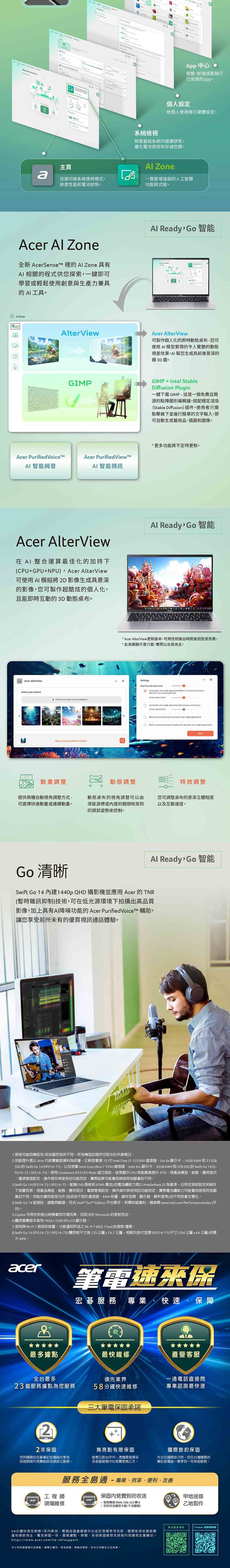 95 中心瀏覽新增或是執行已安裝pp個人設定依個人使用進行硬體設定系統檢視檢查當前系統的健康狀態優化電池使用和存儲空間主頁 Zonea迅速切換系統使用模式檢查性能和電池狀態。一整套增強版的人工智慧功能程式組。Acer  Zone全新  的  Zone 具有 相關的程式供您探索一鍵即可學習或輕鬆使用創意與生產力兼具的 AI工具。 ZoneViewAl ReadyGo智能Acer AlterView可製作個人化的即時動態桌布您可使用AI模型實現的令人驚艷的動態視差效果AI幫您生成具前後景深的類3D圖。GIMPGIMPIntel StableDiffusion Plug一鍵下載GIMP這是一個免費且開源的點陣圖形編輯器。搭配穩定渲染Stable Diffusion插件使用者只需點擊幾下並進行簡單的文字輸入即可自動生成藝術品插圖和圖像。Acer Purified Acer PurifiedViewAI智能純音AI 智能視訊Acer AlterView AI 整合運算最佳化的加持下(CPU+GPU+NPU, Acer AlterView可使用AI 模組將2D影像生成具景深的影像,您可製作超酷炫的個人化,且能即時互動的3D 動態桌布。 Acer AlterViewSelect your picture+ Choose an  as your  -Motion 更多功能將不定時更新。Al Ready Go智能 Acer AlterView更新版本可用性和推出時間會型號而異。此模擬示意介面,實際以出貨為主。SettingsAlter View 30 depth      2-3  after the  screen(Active speed level     Active speed levelMouse   for dynamic view angle adjustment-in  head  tracking for dynamic view angle adjustment動畫調整動態調整特效調整提供兩種自動視角調整方式-可選擇快速動畫或連續動畫。動態桌布的視角調整可以由滑鼠游標或的鏡頭檢測到的頭部姿勢來控制。您可調整桌布的景深立體程度以及互動速度。Al Ready,Go 智能Go 清晰Swift Go 14 建1440p QHD 攝影機並應用 Acer 的TNR(暫時雜訊抑制)技術,可在低光源環境下拍攝出高品質影像,加上具有AI降噪功能的 Acer PurifiedVoiceTM 輔助,讓您享受前所未有的優質視訊通話體驗。1.規格可能因機型及/或地區而有所不同。所有機型的提供均取決於供貨情況。2.效能提升是以 Acer 內部實驗室料為依據,比較搭載第 13 代 Intel Core i7-13700H 處理器Iris Xe 顯示卡16GB RAM和512GBSSD 的 Swift Go 14 (SFG14-71),以及搭載 Intel Core Ultra 7155H 處理器、Intel Arc顯示卡、32GB RAM 和 2TB SSD 的 Swift Go 14 (FG14-72/SFG14-73)。使用 Cinebench R23 CPU Multi 進行測試,結果顯示CPU效能最高提升47%。視產品機型、組態、應用程式、電源管理設定、操作條件與使用的功能而定,實際結果可能會因規格而有顯著的不同。3.Swift Go 14 (SFG14-72/SFG14-73, FHD面板和65Wh電池)的電池續航力是以 MobileMark25 為基準,在特定測試設定和條件下而得。視產品機型、組態、應用程式、電源管理設定、操作條件與使用的功能而定,實際電池續航力可能會因規格而有顯著的不同。效能也會因使用元件(包括但不限於處理器、RAM 容量、儲存空間、顯示器、解析度等)的不同而產生變化。4.Swift Go 14 經測試、調整與驗證,符合 Intel*  Edition 平台要求。若需詳細資料,請參閱 www.intel.com/PerformanceIndex (平台)。5.Copilot 可用性和推出時機會因市場而異,且取決於 Microsoft 的更新而定。6.觸控螢幕版本具有1920x1200 IPS LCD 顯示器。7.須有與 Wi-相容的裝置,才能達到所述之 Wi-Fi7(802.11be)的速度/優勢。8.Swift Go 14 (SFG14-72/SFG14-73)觸控板尺寸為125公釐x76.7公釐,相較於前代型號 (SFG14-71)尺寸(104公釐公釐)約變44%。acer筆電速來保宏碁 專業、快速、保障最多據點最快維修直營客服全台最多領先業界一通電話直接問23個服務據點為您服務58分鐘快速維修專業諮詢最快速三大筆電保固承諾22年保固您所購買的宏碁筆記型電腦均享有無亮點有限保固保固期限內免費維修或換修之服務。發票日起30天內,憑購買發票至各直營服務中心免費更換乙次。國際旅約保固外出在國際旅行時,您在台灣購買的筆記型電腦一樣享有一年保固服務。服務全島通-專業、效率、便利、友善工程師保固內免費到府收送acer現場維修* 服務專線0800-258-222 轉 8,到府收送僅限本島(不含離島)地送修乙地取件更多服務資Predator 延長保固58分鐘快速修限1年內新品,需親自直營服務中心並於現場等待完修國際旅保依維修國當地條款為主電池保固一年,服務據點、時間、其他保固條款及詳細內容請見宏碁網站。https://www.acer.com/tw-zh/support本公司保留服務內容異動、解釋之權利,若有誤、異動或更新,依本公司網站公告為準。