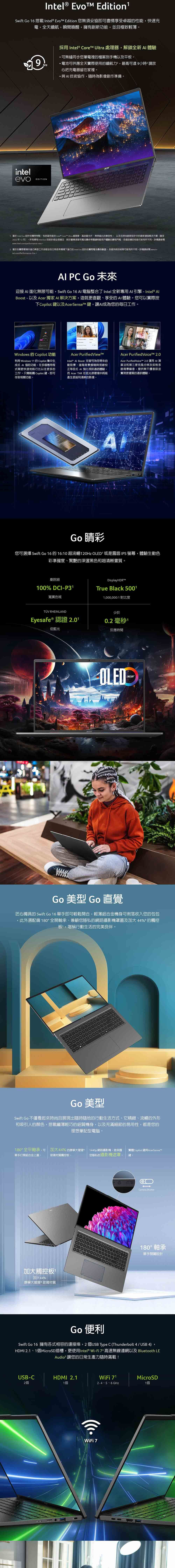Intel  EditionSwift Go 16 搭載 Intel®  Edition 您無須妥協即可盡情享受卓越的性能快速充電全天續航瞬間喚醒擁有創新功能且極致輕薄intelevo9hrs採用 Intel® Core Ultra 處理器解鎖全新體驗可無縫同步您筆電裡的檔案到手機以及平板電池可供應全天實際使用的續航力,最高可達9小時 請放心把充電器留在家裡。·與技術協作,隨時為影像創作準備。acerEDITION1. Intel Evo 設計的獨特特點,包括高性能的 Intel® Core Ultra 處理器高品質元件、無與倫比的兼容性, 以及在時尚創新設計中的最新連接解決方案(截至2022年12月)。所有標有Intel Evo 的設計都必須滿足對於響應速度和電池壽命關鍵移動用戶體驗的嚴格門檻各設備的性能可能有所不同。詳情請參www.intel.comperformance-evo 。2. 基於在實際環境中進行典型工作流程並在日常使用情境下進行的 Intel Evo 設計的實際電池壽命驗證。各個系統的結果可能有所不同。詳情請參閱www.intel.com/Performance-Evo  PC Go 未來迎接 AI 進化無限可能,Swift Go 16  電腦整合了Intel 全新專用 AI引擎 - Intel® Boost - 以及 Acer 獨家 AI 解決方案,造就更直觀、享受的AI體驗。您可以實際按下Copilot 鍵以及AcerSenseT 鍵,讓AI成為您的每日工作。Windows 的 Copilot 功能利用 Windows 11 的 Copilot 集中生成式 AI 協助功能,在多個應用程式間更快速地執行比以往更多的工作。只需輕觸 Copilot鍵,即可存取相關功能。Acer PurifiedViewIntel® Al Boost 支援可為您帶來自動取景、進階背景模糊與視線校正等各式AI 強化視訊通話體驗,而 Acer TNR 在低光源環境中將能產生更銳利清晰的影像。Acer PurifiedVoicet 2.0Acer PurifiedVoicet™ 2.0 運用 Al算法和第三麥克風分辨及抑制多餘背景噪音,提供無干擾並實現更優質的通訊體驗。Go 彩您可選擇 Swift Go 16 的 16:10 超流暢120Hz OLED 或是霧面 IPS 螢幕,體驗生動色彩準確度、驚艷的深邃黑色和超清晰畫質。劇院級Display 100% DCI-P31True Black 5001寬廣色域 RHEINLANDEyesafe ® 認證 2.01低藍光1,000,000:1 對比度少於0.2 毫秒 1反應時間OLEDacerGo 美型 Go 直覺匠心獨具的 Swift Go 16 單手即可輕鬆開合,輕薄鋁合金機身可俐落收入您的包包3此外還配備0°全開軸承、兼顧您隱私的網路攝影機罩蓋及加大 44%® 的觸控板,堪稱行動生活的完美良伴。Go 美型Swift Go 不僅看起來時尚且展現出隨時隨地的行動生活方式。它精緻、流暢的外形和吸引人的顏色,搭載纖薄輕巧的鋁質機身,以及充滿細節的易用性,都是您的理想筆記型電腦。180°全平軸承,可加大44% 的康寧大猩猩1440p 網路攝影機,含保護 實體Copilot 鍵與AcerSenseTM單手打開鋁合金上蓋。玻璃材質觸控板·「您隱私的攝影機遮罩,鍵加大觸控板加大44%康寧大猩猩玻璃材質18Camera Shutter180° 軸承單手開閱設計Go 便利Go 16 擁有各式相容的連接埠,2 個USB Type C (Thunderbolt 4/ USB 4)SwiftHDMI 2.1、1個MicroSD插槽,更使用Intel® Wi-Fi  高速無線連網以及 Bluetooth LEAudio 讓您的日常生產力隨時滿載!USB-C2個HDMI 2.1WiFi 1個2.4、5、6 GHzMicroSD1個WiFi