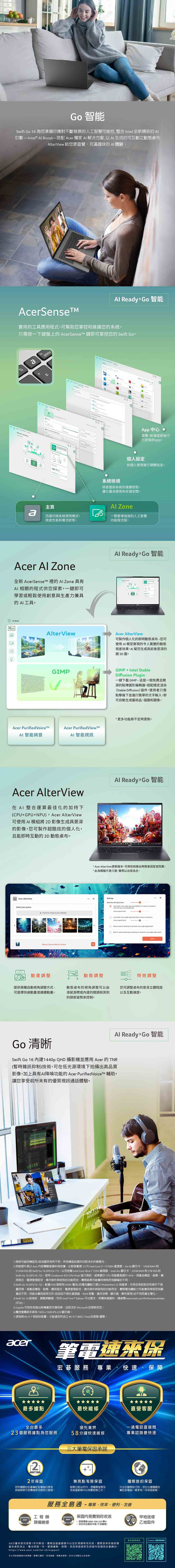 智能Swift Go 16 為您準備好應對不斷發展的人工智慧可能性整合 Intel 全新精密的 引擎—Intel®  Boost—搭配 Acer 獨家  解決方案 以 生成的可互動之動態terView 給您更直覺充滿趣味的AI 體驗 Redy Go 智能AcerSense實用的工具應用程式可幫助您掌控維護您的系統只需按一下鍵盤上的 AcerSenset 鍵即可掌控您的 Swift adeletea  95App 中心瀏覽新增或是執行已安裝的app個人設定依個人使用進行硬體設定系統檢視檢查當前系統的健康狀態優電池使用和存儲空間主頁Al Zonea迅速切換系統使用模式,檢查性能和電池狀態一整套增強版的人工智慧功能程式組。Acer Al Zone全新  的 AI Zone 具有AI相關的程式供您探索,一鍵即可學習或輕鬆使用創意與生產力兼具的AI工具。Al ZoneAlterViewAcer Purified VoiceAI 智能純音GIPAl Ready Go 智能Acer AlterView可製作個人化的即時動態桌布您可使用AI模型實現的令人驚艷的動態視差效果,AI幫您生成具前後景深的類3D圖。GIMPIntel StableDiffusion Plug一鍵下載GIMP-這是一個免費且開源的點陣圖形編輯器。搭配穩定渲染Stable Diffusion插件,使用者只需點擊幾下並進行簡單的文字輸入,即可自動生成藝術品插圖和圖像。功能將不定時更新。Acer Purified ViewMAI 智能視訊Acer AlterView在  整合運算最佳化的加持下CPUGPU+NPU,Acer AlterView可使用AI 模組將2D影像生成具景深的影像,您可製作超酷炫的個人化,且能即時互動的3D動態桌布。Acer AlterViewSelect your picture+ Choose    your wallpapor  Motion ControlAl Ready,Go智能* Acer AlterView更新版本可用性和推出時間會型號而異。*此為模擬示意介面,實際以出貨為主。SettingsAlterView 3D depth 動畫調整提供兩種自動視角調整方式-可選擇快速動畫或連續動畫。動態調整動態桌布的視角調整可以由滑鼠游標或的鏡頭檢測的頭部姿勢控制。Go 清晰    2-3 second after the lock screen() speed Automatic   adjustment( )Active speed level  tracking for  view angle adjustment-in camera head pose tracking for dynamic view angle adjustment特效調整您可調整桌布的景深立體程度以及互動速度。Al Ready,Go智能Swift Go 16 內建1440p QHD 攝影機並應用 Acer 的TNR(暫時雜訊抑制)技術,可在低光源環境下拍攝出高品質影像,加上具有AI降噪功能的Acer PurifiedVoiceT 輔助,讓您享受前所未有的優質視訊通話體驗。1. 規格可能因機型及/或地區而有所不同。所有機型的提供均取決於供貨情況。2.提升是以 Acer 內部實驗室資料為依據,比較搭載第 13  Intel Core i7-13700H 處理器Iris Xe 顯示卡16GB RAM 和512GB SSD 的 Swift Go 16 (SFG16-71),以及搭載 Intel Core Ultra7155H 處理器Intel Arc 顯示卡、32GB RAM和 2TB SSD 的Swift Go 16 (SFG16-72)。使用 Cinebench R23 CPU Multi 進行測試,結果顯示 CPU 效能最高提升45%。視產品機型、組態、應用程式、電源管理設定、操作條件與使用的功能而定,實際結果可能會因規格而有顯的不同。3.Swift Go 16 (SFG16-72),配備 FHD 面板和65Wh 電池)的電池續航力是以 MobileMark 25 為基準,在特定測試設定和條件下測而得。視產品機型、組態、應用程式、電源管理設定、操作條件與使用的功能而定,實際電池續航力可能會因規格而有顯著的不同。效能也會因使用元件(包括但不限於處理器、RAM容量、儲存空間、顯示器、解析度等)的不同而產生變化。4.Swift Go 16 經測試、調整與驗證,符合 Intel* Evo™ Edition 平台要求。若需詳細資料,請參閱www.intel.com/Performancelndex(平台)。5. Copilot 可用性和推出時機會因市場而異,且取決於 Microsoft 的更新而定。6.觸控螢幕版本具有 1920x1200 IPS LCD 顯示器。7.須有與Wi- 相容的裝置,才能達到所述之Wi-Fi7(802.11be)的速度/優勢。acer+筆電速來保宏碁務 專業、快速、保障最多據點最快維修直營客服全台最多23個服務據點為您服務22年保固領先業界一通電話直接問58分鐘快速維修專業諮詢最快速三大筆電承諾您所購買的宏碁筆記型電腦均享有無亮點有限保固發票日起30天內,憑購買發票至保固期限內免費維修或換修之服務。各直營服務中心免費更換乙次。國際旅約保固外出在國際旅行時,您在台灣購買的筆記型電腦一樣享有一年保固服務。服務全島通-專業、效率、便利、友善工程師acer現場維修保固內免費到府收送 服務專線 0800-258-222轉8到府收送僅限本島(不含離島)甲地送修乙地取件更多服Predator 延長保固際旅保依維修國58分鐘快速完修限1年內新品,需親自直營服務中心並於現場等待完修國當地條款為主:電池保固一年。服務據點、時間、其他保固條款及詳細內容請見宏碁網站。https://www.acer.com/tw-zh/support本公司保留服務內容異動、解釋之權利,若有誤植、異動或更新,依本公司網站公告為準。