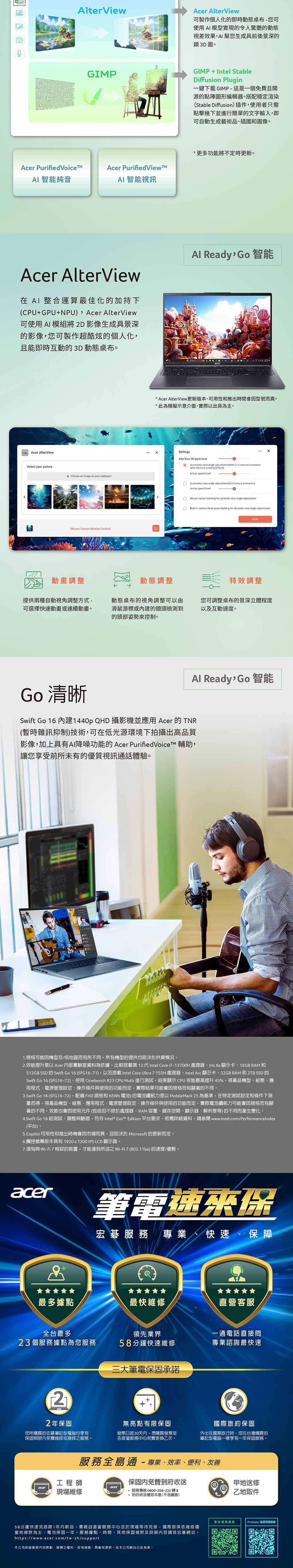 AlterViewAcer AlterView可製作個人化的即時動態桌布您可使用AI模型實現的令人驚艷的動態視差效果AI幫您生成具前後景深的類3D圖GIPGIMPIntel StableDiffusion Plug一鍵下載GIMP-這是一個免費且開源的點陣圖形編輯器。搭配穩定渲染Stable Diffusion插件使用者只需點擊幾下並進行簡單的文字輸入即可自動生成藝術品插圖和圖像。Acer Purified Acer PurifiedViewMAI 智純音AI 智能視訊Acer AlterView在  整合運算最佳化的加持下CPU+GPU+NPU  Acer AlterView可使用AI 模組將2D影像生成具景深的影像,您可製作超酷炫的個人化,且能即時互動的3D 動態桌布。Acer AlterViewSelect your picture+ Choose an image as your wallpaper -Motion Control更多功能將不定時更新。Al Ready Go智能 Acer AlterView更新版本可用性和推出時間會型號而異。*此為模擬示意介面,實際以出貨為主。SettingsAlterView 3D depth level  view  ( second after the lock screen)(default)Active speed levelAutomatic view angle ( animation)Active speed levelMouse   for  view angle adjustment-in camera head pose tracking for  view angle adjustment動畫調整動態調整特效調整提供兩種自動視角調整方式-可選擇快速動畫或連續動畫。動態桌布的視角調整可以由滑鼠游標或的鏡頭檢測到的頭部姿勢來控制。您可調整桌布的景深立體程度以及互動速度。Al Ready,Go智能Go 清晰Swift Go 16 建1440p QHD 攝影機並應用 Acer 的 TNR(暫時雜訊抑制)技術,可在低光源環境下拍攝出高品質影像,加上具有AI降噪功能的 Acer PurifiedVoiceTM 輔助,讓您享受前所未有的優質視訊通話體驗。1.規格可能因機型及/或地區而有所不同。所有機型的提供均取決於供貨情況。2.效能提升是以 Acer 內部實驗室資料為依據,比較第 13 代Intel Core i7-13700H 處理器Iris Xe 顯示卡、16GB RAM和512GB SSD 的 Swift Go 16 (SFG16-71),以及搭載 Intel Core Ultra 7 155H 處理器、Intel Arc 顯示卡、32GB RAM 和 2TB SSD 的Swift Go 16 (SFG16-72)。使用 Cinebench R23 CPU Multi 進行測試,結果顯示CPU效能最高提升45%。視產品機型、組態、應用程式、電源管理設定、操作條件與使用的功能而定,實際結果可能會因規格而有顯著的不同。3.Swift Go 16 (SFG16-72),配備 FHD 面板和65Wh 電池) 的電池續航力是以 MobileMark 25 為基準,在特定測試設定和條件下測量而得。視產品機型、組態、應用程式、電源管理設定、操作條件與使用的功能而定,實際電池續航力可能會因規格而有顯著的不同。效能也會因使用元件(包括但不限於處理器、RAM容量、儲存空間、顯示器、解析度等)的不同而產生變化。4.Swift Go 16 經測試、調整與驗證,符合 Intel*  Edition 平台要求。若需詳細資料,請參閱www.intel.com/PerformanceIndex(平台)。5.Copilot 可用性和推出時機會因市場而異,且取決於 Microsoft 的更新而定。6.觸控螢幕版本具有1920x1200 IPS LCD 顯示器。7.須有與 Wi-Fi7相容的裝置,才能達到所述之Wi-Fi7(802.11be) 的速度/優勢。acer筆電速來保宏碁 專業、快速、保障最多據點最快維修直營客服全台最多領先業界一通電話直接問23個服務據點為您服務58分鐘快速維修專業諮詢最快速22年您所購買的宏碁筆記型電腦均享有保固期限內免費維修或換修之服務。三大筆電保固承諾+無亮點有限保固發票日起30天内,憑購買發票至各直營服務中心免費更換乙次。國際旅約保固外出在國際旅行時,您在台灣購買的筆記型電腦一樣享有一年保固服務。服務全島通-專業、效率、便利、友善工程師現場維修保固內免費到府收送 服務專線 0800-258-222 轉8* 到府收送僅限本島(不含離島)58分鐘快速完修限1年内新品,需親自直營服務中心並於現場等待完修國際旅保依維修國當地條款為主電池保固一年。服務據點、時間、其他保固條款及詳細內容請見宏碁網站。https://www.acer.com/tw-zh/support本公司保留服務內容、解釋之權利,若有誤植、異動或更新,依本公司網站公告為準。甲地送修乙地取件更多服務能Predator 延長保固