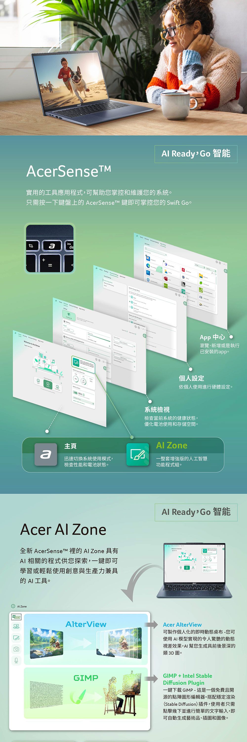 Redy, Go智能Acerense實用工具應用程式,可幫助您掌控和維護您的系統只需按一下鍵盤上的 AcerSenset 鍵即可掌控您的 Swift Goinsade to =S 95%主頁-① App 中心瀏覽、新增或是執行已安裝的app。個人設定依個人使用進行硬體設定。系統檢視檢查當前系統的健康狀態,優化電池使用和存儲空間。 Zonea迅速切換系統使用模式,檢查性能和電池狀態。一整套版的人工智慧功能程式組。Acer  Zone全新  的  Zone 具有AI 相關的程式供您探索,一鍵即可學習或輕鬆使用創意與生產力兼具的 AI工具。Al ZoneAlterViewAl Ready, Go智能Acer AlterView可製作個人化的即時動態-您可使用AI模型實現的令人驚艷的動態視差效果,AI幫您生成具前後景深的類3D圖。GIMPGIMP+Intel StableDiffusion Plugin一鍵下載 GIMP -這是一個免費且開源的點陣圖形編輯器。搭配穩定渲染(Stable Diffusion)插件,使用者只需點擊幾下並進行簡單的文字輸入,即可自動生成藝術品、插圖和圖像。