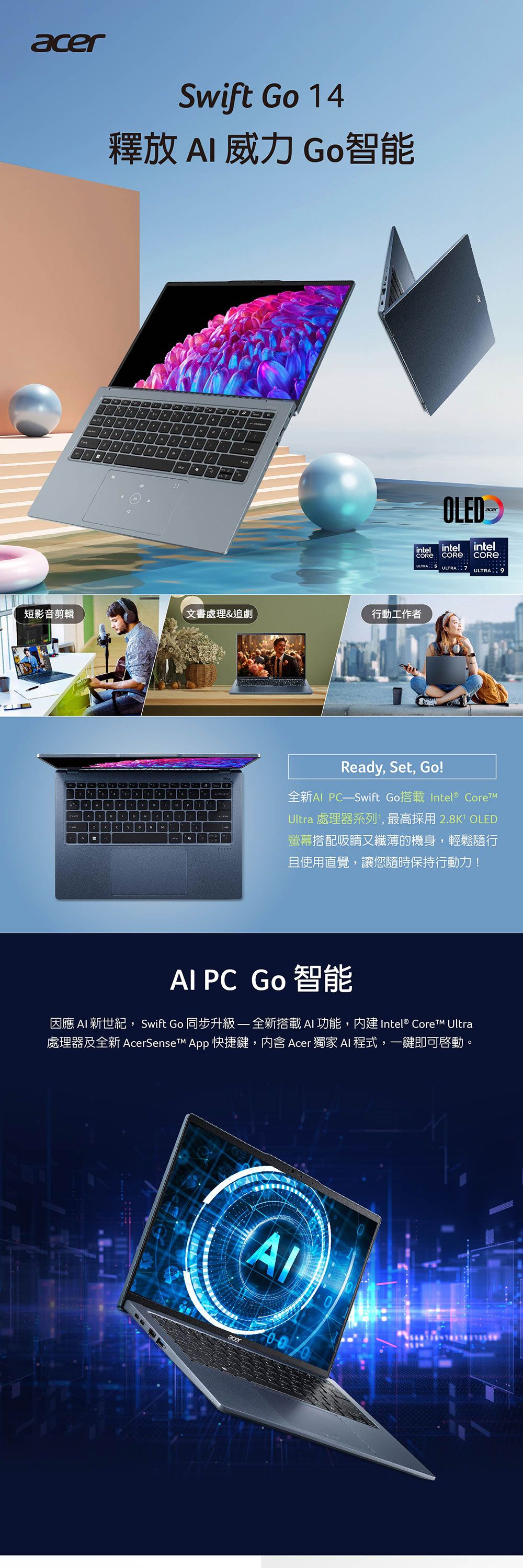 acerSwift Go 14釋放  威力 Go智能OLEDintel intel intelCORE ULTRA ULTRAULTRA 9短影音剪輯文書處理&追劇行動工作者=PReady, Set, Go!全新Al Swift Go搭載Intel® Ultra 處理器系列,最高採用2.8K OLED螢幕搭配吸睛又纖薄的機身,輕鬆隨行且使用直覺,讓您隨時保持行動力! PC Go 智能因應  新世紀,Swift Go 同步升級-全新搭載 AI 功能,內建Intel® Core Ultra處理器及全新 AcerSenseT App 快捷鍵,内含 Acer 獨家 AI 程式,一鍵即可啟動。AIacer