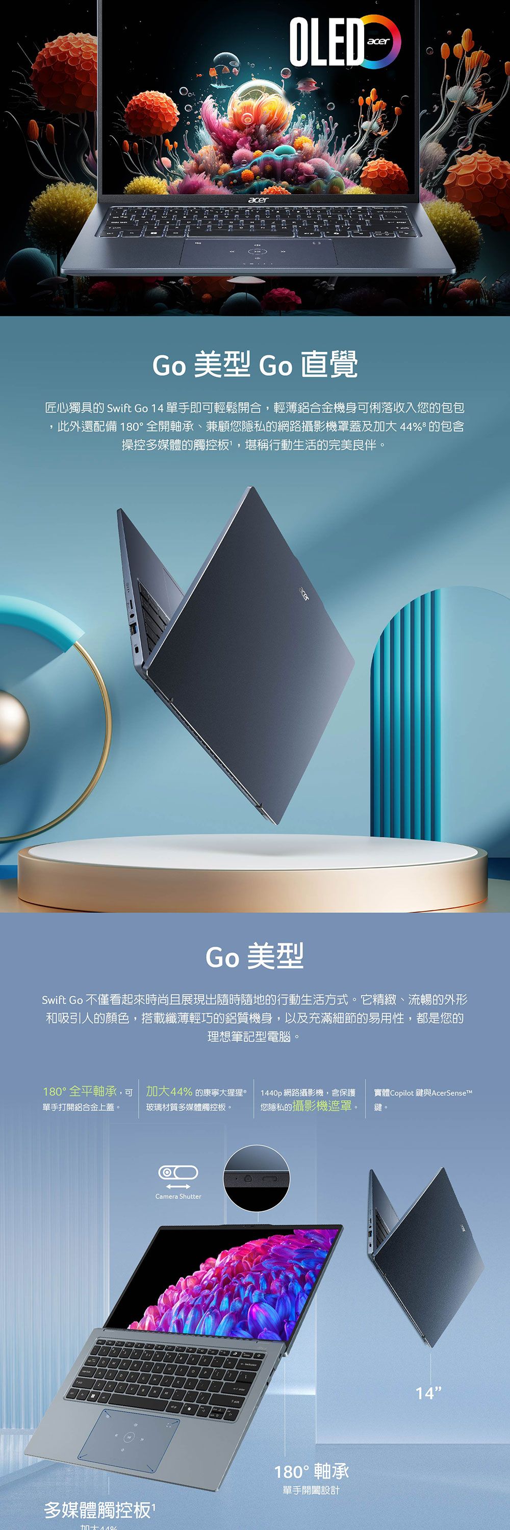 OLEDcerG 美型 Go 直覺匠心獨具的 Swift Go 14 單手即可輕鬆開合,輕薄鋁合金機身可俐落收入您的包包此外還配備 180°全開軸承、兼顧您隱私的網路攝影機罩蓋及 44% 的包含操控多媒體的觸控板,堪稱行動生活的完美良伴。acerGo 美型Swift Go 不僅看起來時尚且展現出隨時隨地的行動生活方式。它精緻、流暢的外形和吸引人的顏色,搭載纖薄輕巧的鋁質機身,以及充滿細節的易用性,都是您的理想筆記型電腦。180°全平軸承,可單手打開鋁合金上蓋。加大44% 的康寧大猩猩玻璃材質多媒體觸控板。1440p網路攝影機,含保護您隱私的攝影機遮罩。實體Copilot 鍵與AcerSenseT鍵。Camera Shuttero多媒體觸控板加大 180° 軸承單手設計14