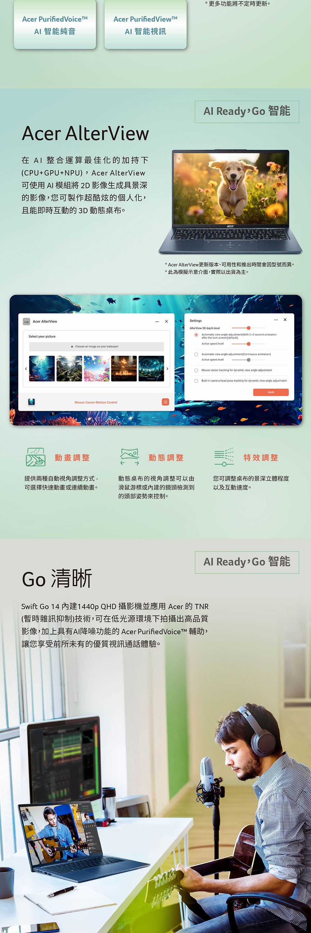Acer Purified Voice 智能純音Acer PurifiedViewAI 智能視訊Acer AlterView在 AI 整合運算最佳化的加持下CPUGPU+NPU) Acer AlterView可使用 AI 模組將2D影像生成具景深的影像您可製作超酷炫的個人化,且能即時互動的 3D 動態桌布。Acer AlterViewSelect your picture+ Choose an image as your wallpaperMouse CursorMotion Control*更多功能將不定時更新。Al Ready Go智能* Acer AlterView更新版本、可用性和推出時間會因型號而異。*此為模擬示意介面,實際以出貨為主。SettingsAlterView 3D depth level Automatic view angle adjustmentWith 2~3 second animationafter the lock screen)default)Active speed levelAutomatic view angle adjustment(Continuous animation)Active speed levelMouse cursor tracking for dynamic view angle adjustment-in camera head pose tracking for dynamic view angle adjustmentApply動畫調整動態調整特效調整提供兩種自動視角調整方式-可選擇快速動畫或連續動畫。動態桌布的視角調整可以由滑鼠游標或的鏡頭檢測到的頭部姿勢來控制。您可調整桌布的景深立體程度以及互動速度。Al Ready,Go 智能Go 清晰Swift Go 14 內建1440p QHD 攝影機並應用 Acer 的 TNR(暫時雜訊抑制)技術,可在低光源環境下拍攝出高品質影像,加上具有AI降噪功能的 Acer PurifiedVoiceTM 輔助,讓您享受前所未有的優質視訊通話體驗。
