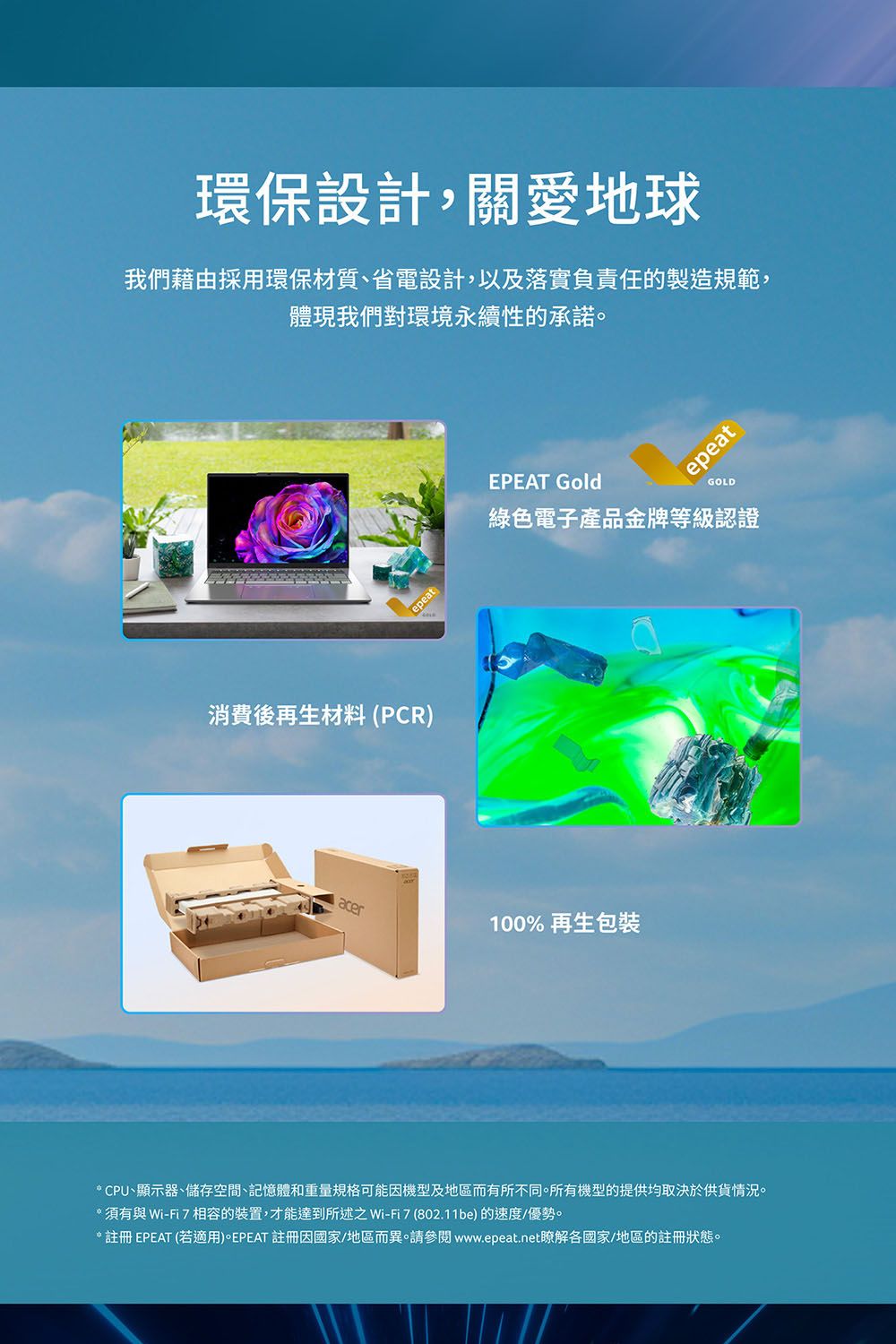 環保設計,關愛地球我們藉由採用環保材質、省電設計,以及落實負責任的製造規範,體現我們對環境永續性的承諾。消費後再生材料(PCR)epeatepeatEPEAT GoldGOLD綠色電子產品金牌等級認證acer100%再生包裝* CPU、顯示器、儲存空間、記憶體和重量規格可能機型及地區而有所不同。所有機型的提供均取決於供貨情況。*須有與Wi-Fi7相容的裝置,才能達到所述之Wi-Fi7 (802.11be)的速度/優勢。*註冊EPEAT (若適用)。EPEAT 註冊因國家/地區而異。請參閱www.epeat.net瞭解各國家/地區的註冊狀態。
