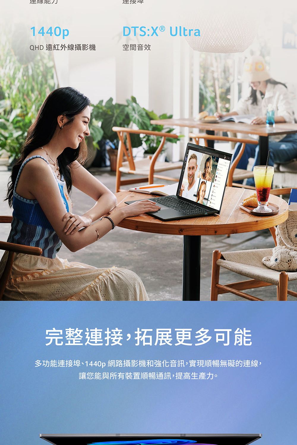 1440pDTS:X® UltraQHD 遠紅外線攝影機空間音效完整連接,拓展更多可能多功能連接埠、1440p 網路攝影機和強化音訊,實現順暢無礙的連線,讓您能與所有裝置順暢通訊,提高生產力。