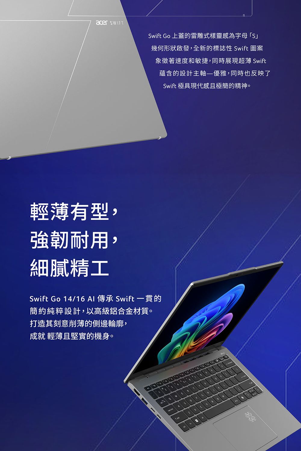 acer 輕薄有型,強韌耐用,細膩精工Swift Go 14/16 傳承 Swift 一貫的簡約純粹設計,以高級鋁合金材質。打造其刻意削薄的側邊輪廓,成就 輕薄且堅實的機身。Swift Go 上蓋的雷雕式樣靈感為字母「S幾何形狀啟發,全新的標誌性 Swift 圖案象徵著速度和敏捷,同時展現超薄 Swift蘊含的設計主軸優雅,同時也反映了Swift 極具現代感且極簡的精神。