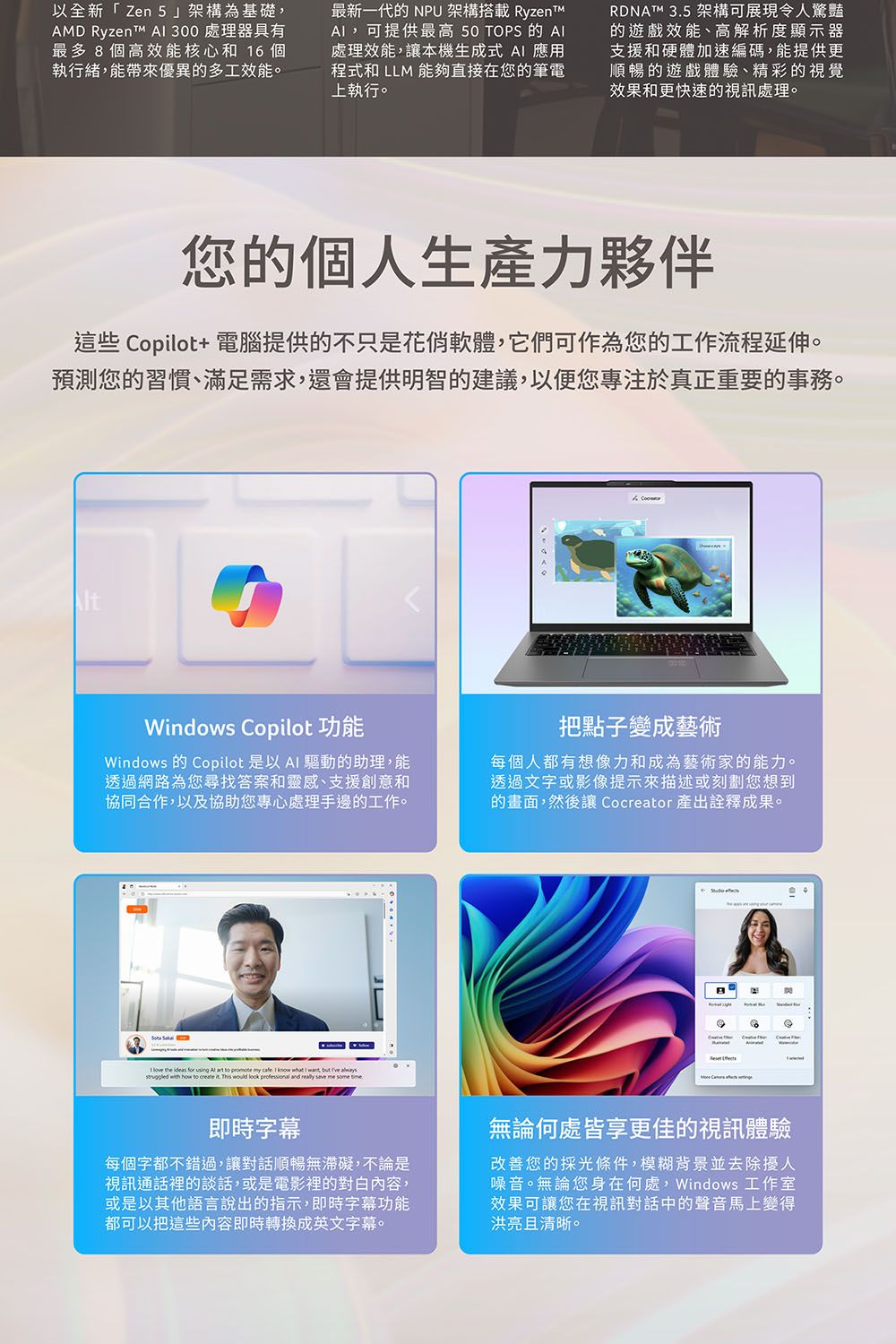以全新「Zen 5架構為基礎AMD Ryzent A 300 處理器具有最多8個高效能核心和16個執行緒,能帶來優異的多工效能。最新一代的 NPU架構搭載 ,可提供最高 50 OPS 的處理效能,讓本機生成式 A 應用程式和 LLM 能夠直接在您的筆電上執行。RDNAT™ 35 架構可展現令人驚豔的遊戲效能、高解析度顯示器支援和硬體加速編碼,能提供更順暢的遊戲體驗、精彩的視覺效果和更快速的視訊處理。您的個人生產力夥伴這些 Copilot+ 電腦提供的不只是花俏軟體,它們可作為您的工作流程延伸。預測您的習慣、滿足需求,還會提供明智的建議,以便您專注於真正重要的事務。Windows Copilot Windows 的 Copilot 是以A 驅動的助理,能透過網路為您尋找答案和靈感、支援創意和協同合作,以及協助您處理手邊的工作。把點子變成藝術每個人都有想像力和成為藝術家的能力。透過文字或影像提示來描述或刻劃您想到的畫面,然後讓 Cocreator 產出詮釋成果。 I     using   to promote my  I know  I ,    with how to create it. This would look professional and really save me  T即時字幕每個字都不錯過,讓對話順暢無滯礙,不論是視訊通話裡的談話,或是電影裡的對白內容,或是以其他語言說出的指示,即時字幕功能都可以把這些內容即時轉換成英文字幕。無論何處皆享更佳的視訊體驗改善您的採光條件,模糊背景並去除擾人噪音。無論您身在何處,Windows 工作室效果可讓您在視訊對話中的聲音馬上變得洪亮且清晰。