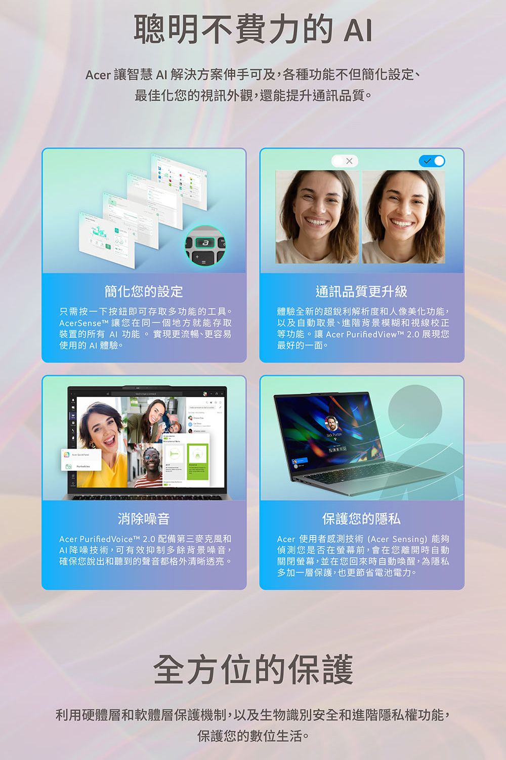 聰明不費力的AIAcer 讓智慧 AI 解決方案伸手可及,各種功能不但簡化設定、最佳化您的視訊外觀,還能提升通訊品質。簡化您的設定只需按一下按鈕即可存取多功能的工具。AcerSenset 讓您在同一個地方就能存取裝置的所有 AI 功能。實現更流暢、更容易使用的AI 體驗。通訊品質更升級體驗全新的超銳利解析度和人像美化功能,以及自動取景、進階背景模糊和視線校正等功能。讓 Acer  2.0 展現您最好的一面。 Purton消除噪音Acer PurifiedVoice 2.0 配備第三麥克風和AI 降噪技術,可有效抑制多餘背景噪音,確保您說出和聽到的聲音都格外清晰透亮。保護您的隱私Acer 使用者感測技術(Acer Sensing)能夠偵測您是否在螢幕前,會在您離開時自動關閉螢幕,並在您回來時自動喚醒,為隱私多加一層保護,也更節省電池電力。全方位的保護利用硬體層和軟體層保護機制,以及生物識別安全和進階隱私權功能,保護您的數位生活。