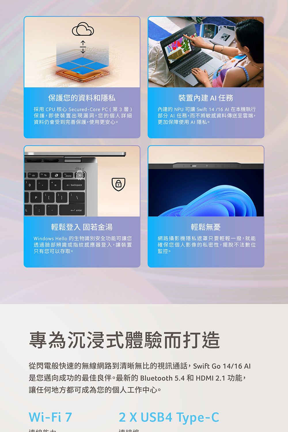 保護您的資料和隱私採用 CPU 核心 Secured-Core PC(第3層)保護,即使裝置出現漏洞,您的個人詳細資料仍會受到完善保護,使用更安心。裝置內建  內建的 NPU 可讓 Swift 14 /16 AI 在本機執行部分 AI 任務,而不將敏感資料傳送至雲端,更加保障使用 AI 隱私。dtsxdelete=backspacePL enter輕鬆登入 固若金湯Windows Hello的生物識別安全功能可讓您透過臉部辨識或指紋感應器登入,讓裝置只有您可以存取。輕鬆無憂網路攝影機隱私遮罩只要輕輕一撥,就能確保您個人影像的私密性,擺脫不法數位監控。專為沉浸式體驗而打造從閃電般快速的無線網路到清晰無比的視訊通話,Swift Go 14/16 Al是您邁向成功的最佳良伴。最新的 Bluetooth 5.4 和 HDMI 2.1 功能,讓任何地方都可成為您的個人工作中心。Wi-Fi 72  USB4 Type-C