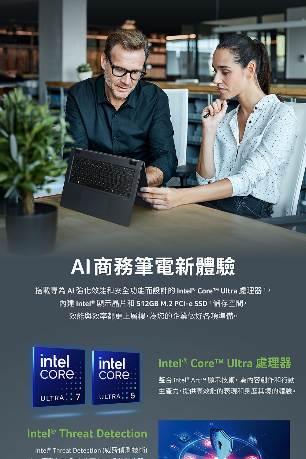 AI商務筆電新體驗搭載專為AI 強化效能和安全功能而設計的 Intel® Core Ultra 處理器,內建 Intel® 顯示晶片和512GB M.2 PCI-e SSD儲存空間,效能與效率都更上層樓,為您的企業做好各項準備。intelCORE®intelCORE®ULTRA  7ULTRA  5Intel® Threat DetectionIntel® Threat Detection (威脅偵測技術)Intel®  Ultra 處理器整合 Intel®  顯示技術,為內容創作和行動生產力,提供高效能的表現和身歷其境的體驗。