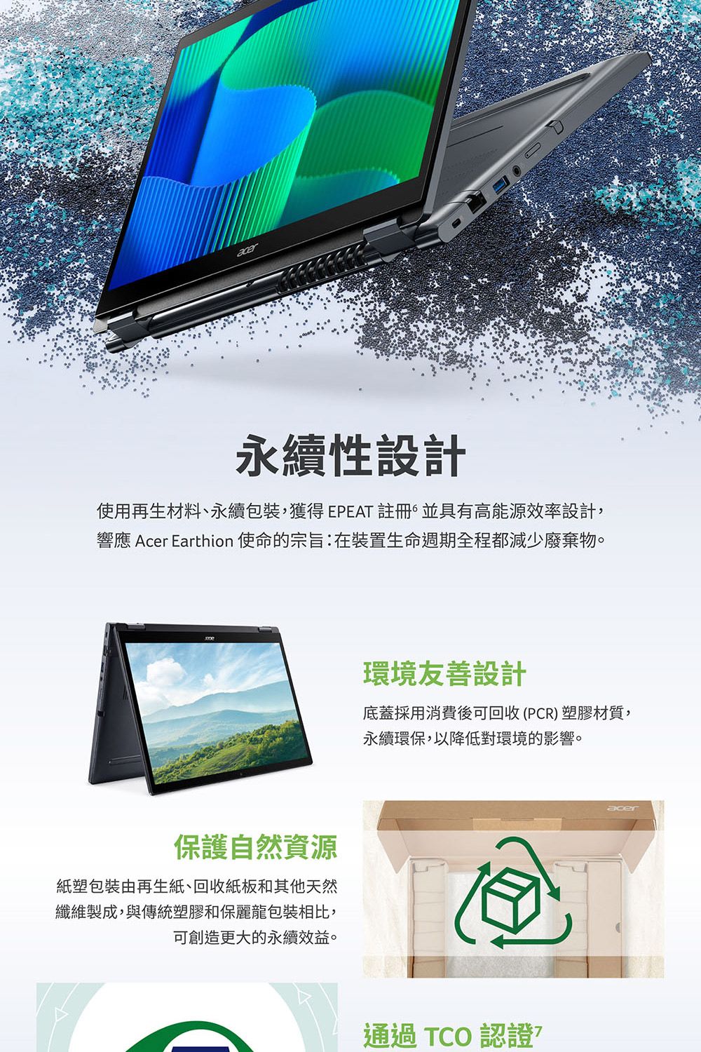 acer永續性設計使用再生材料、永續包裝, EPEAT 註冊 並具有高能源效率設計,響應 Acer Earthion 使命的宗旨:在裝置生命週期全程都減少廢棄物。保護自然資源紙塑包裝由再生紙、回收紙板和其他天然纖維製成,與傳統塑膠和保麗龍包裝相比,可創造更大的永續效益。環境友善設計底蓋採用消費後可回收(PCR)塑膠材質,永續環保,以降低對環境的影響。通過TCO 認證acer