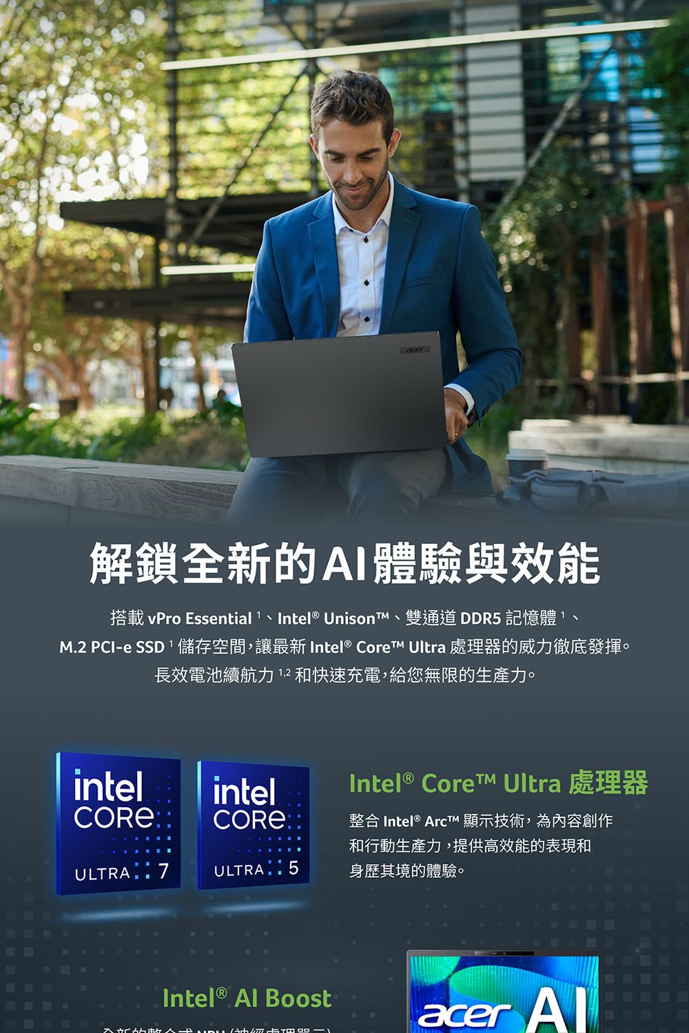 acer解鎖全新的AI體驗與效能搭載 vPro Essential  Intel® UnisonT雙通道DDR5 記憶體11M.2 PCI-e SSD 儲存空間,讓最新 Intel® Core Ultra 處理器的威力徹底發揮。長效電池續航力12和快速充電,給您無限的生產力。intelintelCORE®ULTRA  7ULTRA 5Intel® Core Ultra 處理器整合 Intel®  顯示技術,為內容創作和行動生產力,提供高效能的表現和身歷其境的體驗。Intel®  Boostacer Al