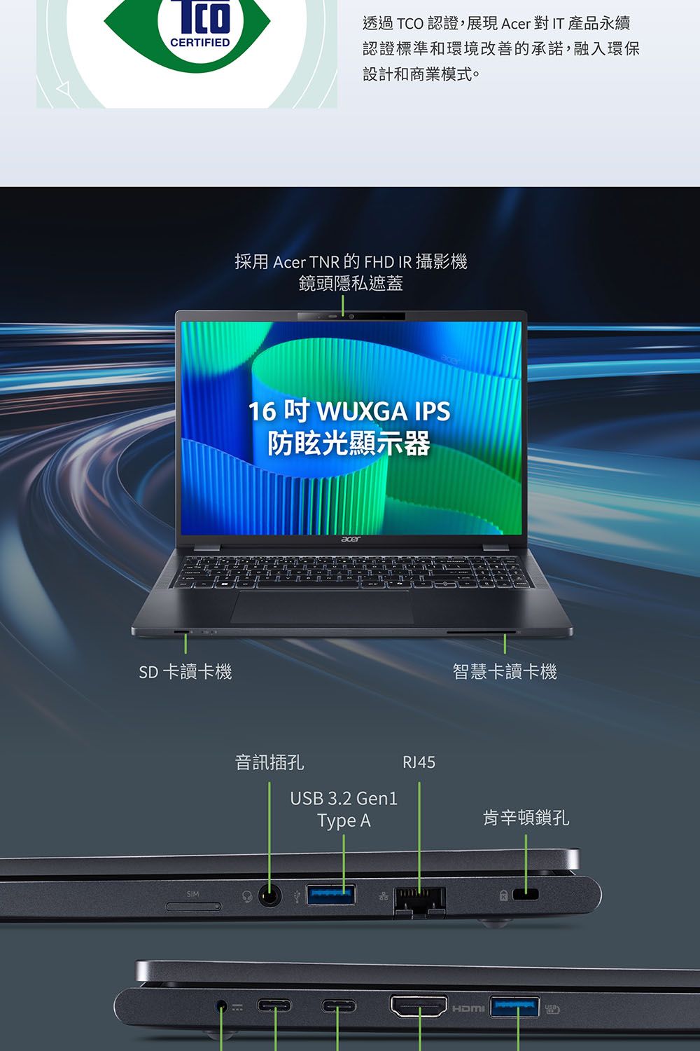 CERTIFIEDSD卡讀卡機SIM透過TCO 認證,展現AcerIT產品永續認證標準和環境改善的承諾,融入環保設計和商業模式。採用 Acer TNR 的 FHD IR 攝影機鏡頭隱私遮蓋16  WUXGA IPS防眩光顯示器acer音訊插孔RJ45USB 3.2 Gen1Type A智慧卡讀卡機HDMI肯辛頓鎖孔