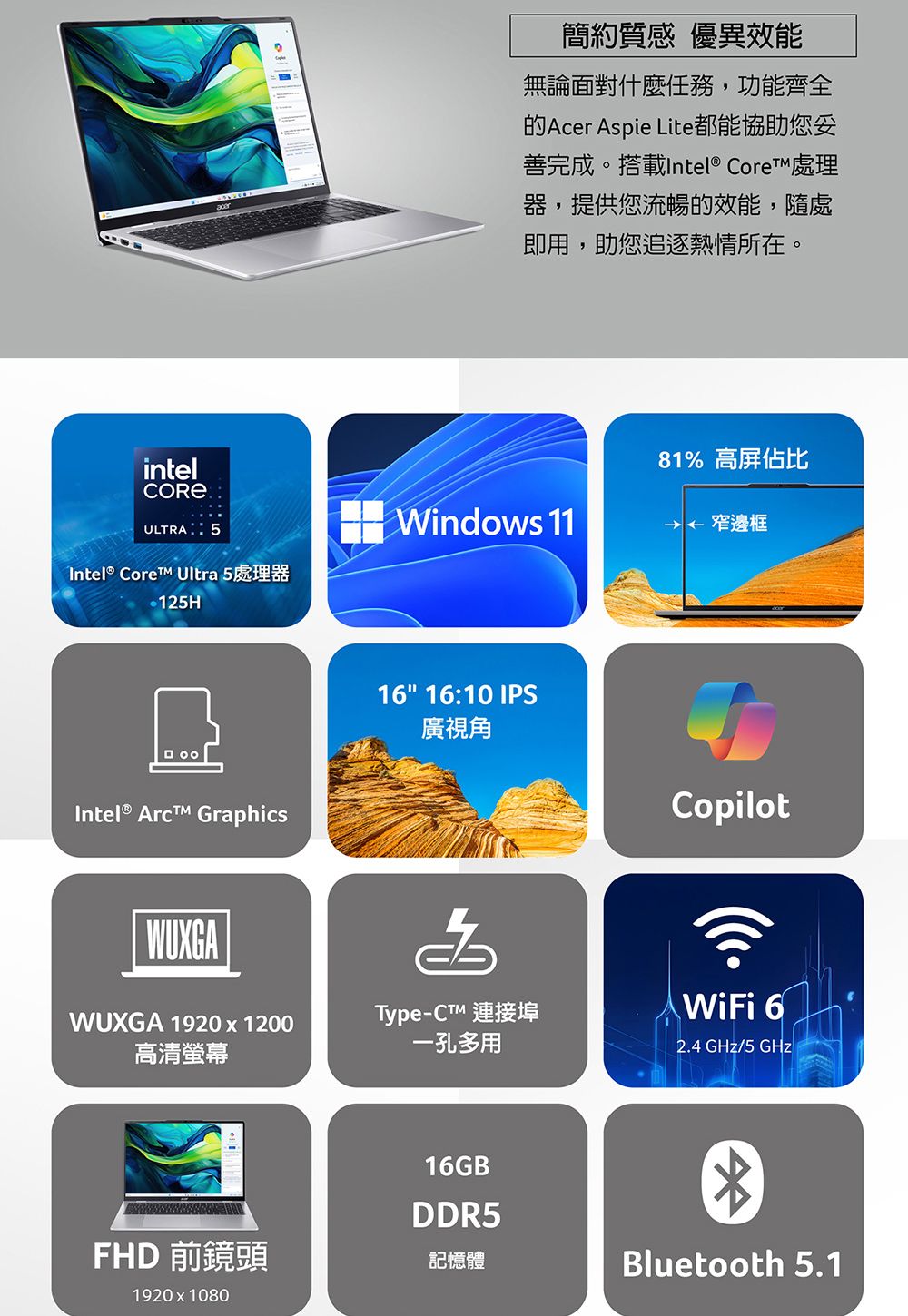 簡約質感 優異效能無論面對什麼任務,功能齊全的Acer Aspie Lite都能協助您善完成。搭載Intel® Core 處理器,提供您流暢的效能,隨處即用,助您追逐熱情所在。intelULTRA 5Intel® Core Ultra 5處理器125HWindows 1181% 高屏佔比窄邊框Intel® Arc GraphicsWUXGA 1920x1200高清螢幕16 16:10 IPS廣視角CopilotType-™ 連接埠一孔多用WiFi 62.4 GHz/5 GHz16GB®DDR5FHD 前鏡頭記憶體1920 x 1080Bluetooth 5.1