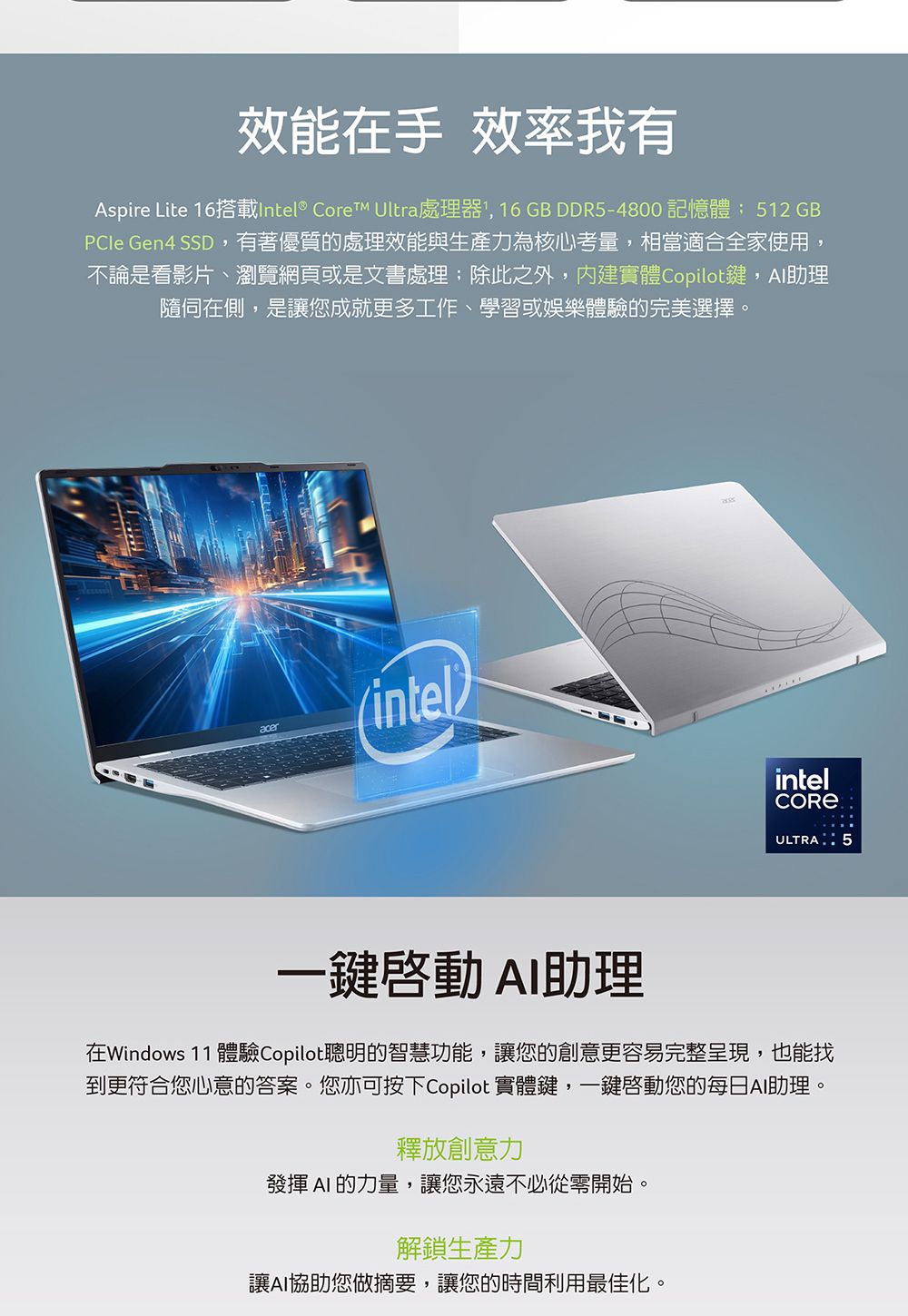 效能在手 效率我有Aspire Lite 16搭載Intel® CoreTM Ultra處理器, 16GB DDR5-4800 記憶體 512 GBPCIe Gen4 SSD,有著優質的處理效能與生產力為核心考量,相當適合全家使用,不論是看影片、瀏覽網頁或是文書處理;除此之外,內建實體Copilot鍵,助理在側,是讓您成就更多工作、學習或娛樂體驗的完美選擇。acer(intelintelULTRA5一鍵助理在Windows 11 體驗Copilot聰明的智慧功能,讓您的創意更容易完整呈現,也能找到更符合您心意的答案。您亦可按下Copilot 實體鍵,一鍵啟動您的每日AI助理。釋放創意力發揮 AI 的力量,讓您永遠不必從零開始。解鎖生產力讓AI您做摘要,讓您的時間利用最佳化。