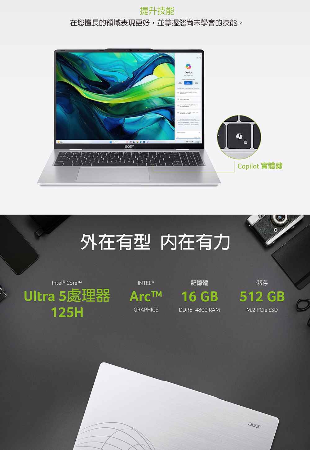 提升技能在您擅長的領域表現更好,並掌握您尚未學會的技能。 acerCopilot 實體鍵Intel® Core外在有型 内在有力Ultra 5處理器125HArcINTEL®GRAPHICS記憶體16 GBDDR5-4800 RAM儲存512 GBM.2  SSDacer