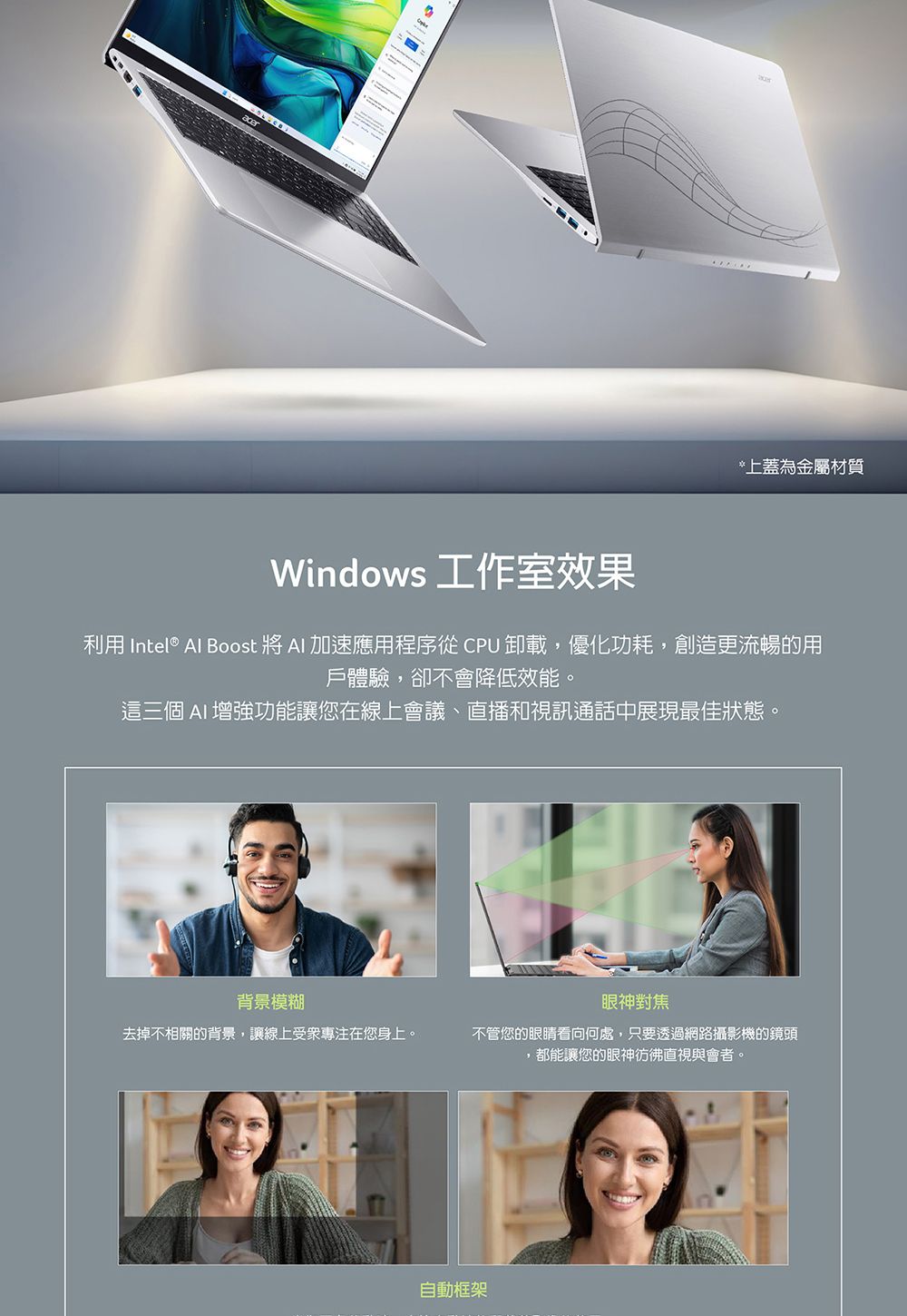 *上蓋為金屬材質Windows 工作室效果利用 Intel® Al Boost 將  加速應用程序從 CPU 卸載,優化功耗,創造更流暢的用戶體驗,卻不會降低效能。這三個 AI 增強功能讓您在線上會議、直播和視訊通話中展現最佳狀態。背景模糊眼神對焦去掉不相關的背景,讓線上受衆專注在您身上。不管您的眼睛看向何處,只要透過網路攝影機的鏡頭,都能讓您的眼神彷彿直視與會者。自動框架