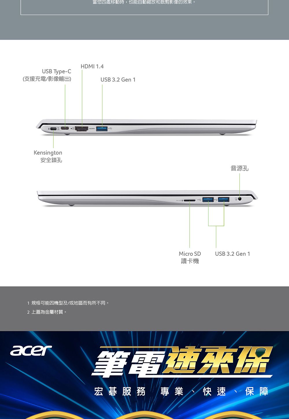 USB Type-C(支援充電影像輸出)Kensington安全鎖孔當您四處移動時,也能自動縮放和裁剪影像的效果。HDMI 1.4USB 3. Gen 11 規格可能機型及/或地區而有所不同。2 上蓋為金屬材質。音源孔Micro SDUSB 3.2 Gen 1讀卡機acer筆電速保宏碁服務 專業 快速、保障