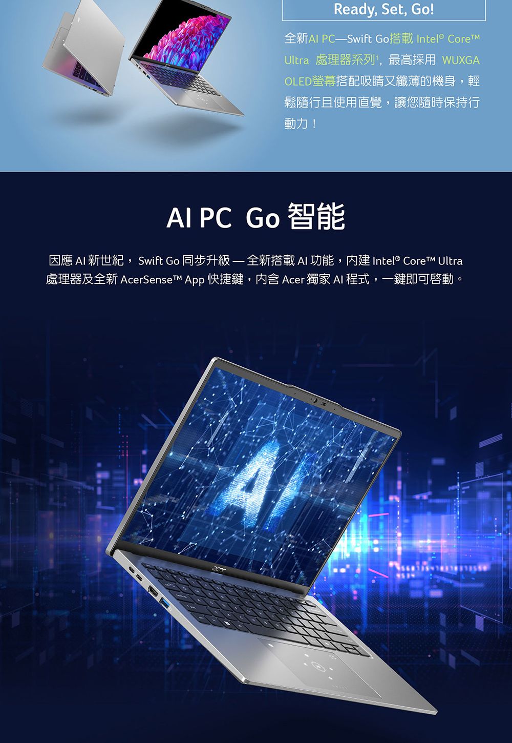 Ready, Set, Go!全新 Swift Go搭載 Intel® Ultra 處理器系列,最高採用 WUXGAOLED螢幕搭配吸睛又纖薄的機身,輕鬆隨且使用直覺,讓您隨時保持行動力! PC Go 智能因應 AI 新世紀,Swift Go 同步升級全新搭載AI 功能, Intel® Core Ultra處理器及全新 AcerSenseT App 快捷鍵,内含 Acer 獨家 AI 程式,一鍵即可啟動。A