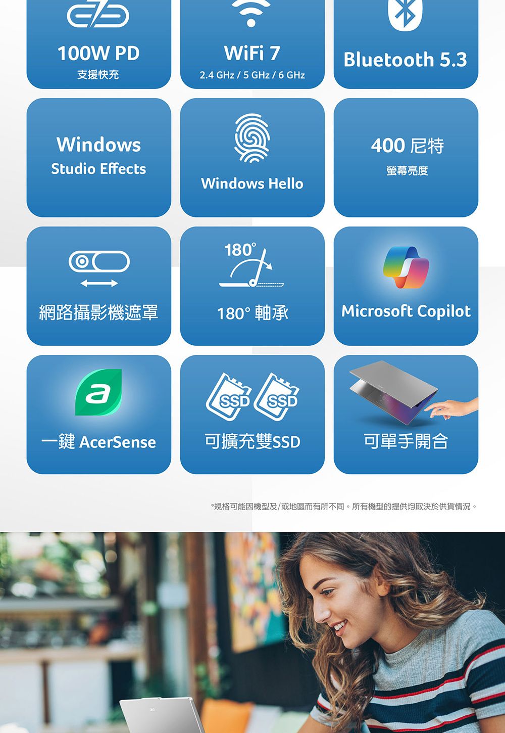 100W PD支援快充WiFi 2.4 GHz/5GHz/6GHzWindowsStudio EffectsBluetooth 5.3Windows Hello400尼特螢幕亮度180網路攝影機遮罩180° 軸承Microsoft CopilotSSD SSD一鍵 AcerSense可擴充雙SSD可單手開合*規格可能因機型及/或地區而有所不同。所有機型的提供均取決於供貨情況。