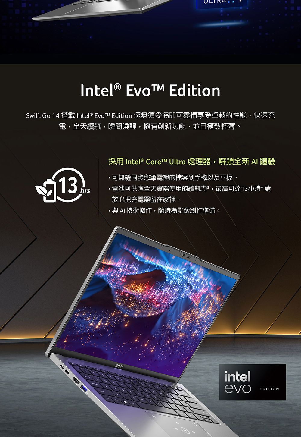 Intel® Evo EditionSwift Go 14 搭載 Intel®  Edition 您無須妥協即可盡情享受卓越的性能,快速充電,全天續航,瞬間喚醒,擁有創新功能,並且極致輕薄。13hrs採用 Intel® Core Ultra 處理器,解鎖全新 AI 體驗可無縫同步您筆電裡的檔案到手機以及平板。電池可供應全天實際使用的續航力²,最高可達13小時* 放心把充電器留在家裡。AI技術協作,隨時為影像創作準備。intelevoEDITION