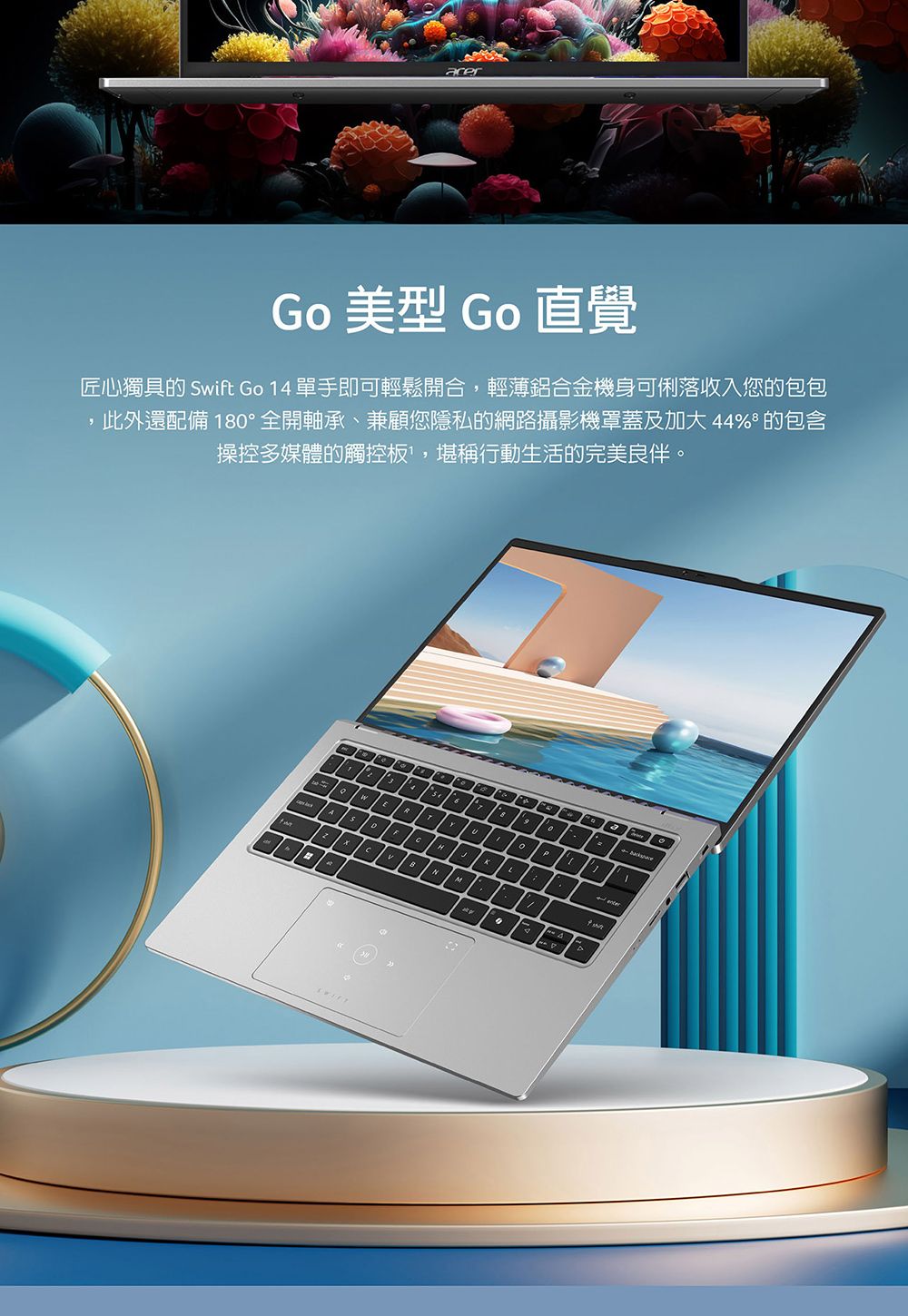 Go 美型 Go 直覺匠心獨具的 wift Go 14 單手即可輕鬆開合,輕薄鋁合金機身可俐落收入您的包包此外還配備 18°全開軸承、兼顧您隱私的網路攝影機罩蓋及加大 44% 的包含操控多媒體的觸控板,堪稱行動生活的完美良伴0SHBM。