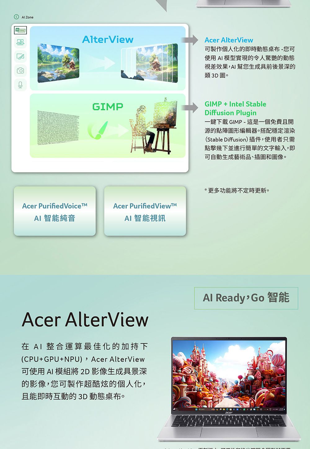 ZoneAlterViewAcer AlterView可製作個人的即時動態桌布-您可使用模型實現的令人驚艷的動態視差效果AI幫您生成具前後景深的類3D圖。GIMPGIMP+Intel StableDiffusion Plugin一鍵下載 GIMP-這是一個免費且開源的點陣圖形編輯器。搭配穩定渲染(Stable Diffusion)插件,使用者只需點擊幾下並進行簡單的文字輸入,即可自動生成藝術品、插圖和圖像。*更多功能將不定時更新。Acer Purified VoiceAcer Purified ViewAI 智能純音AI 智能視訊Acer AlterView在 AI 整合運算最佳化的加持下(CPU+GPU+NPU),Acer AlterView可使用 AI 模組將2D影像生成具景深的影像,您可製作超酷炫的個人化,且能即時互動的 3D 動態桌布。Al Ready 智能