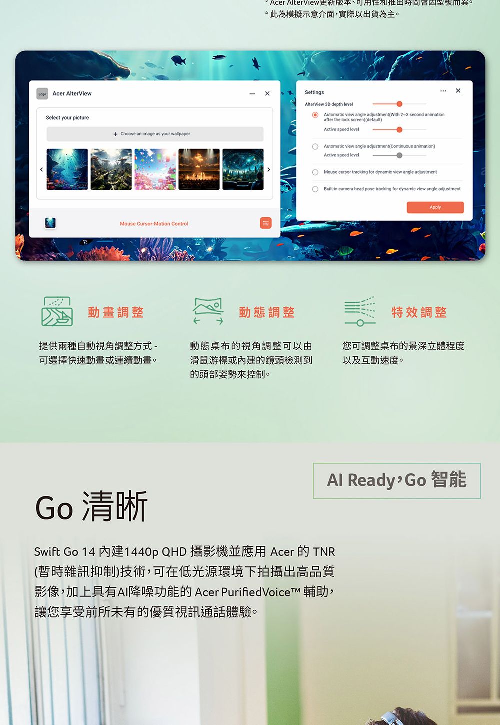Acer AlterViewSelect your picture Choose an image as your wallpaperMouse CursorMotion ControlAcer AlterView更新版本可用性和推出時間因型號而異。*此為模擬示意介面,實際以出貨為主。SettingsAlterView 3D depth level  view angle adjustment (With 2~3 second animationafter the lock screen)(default)Active speed levelAutomatic view angle adjustment(Continuous animation)Active speed levelMouse  tracking for dynamic view angle adjustment Builtin camera head pose tracking for dynamic view angle adjustmentApply動畫調整動態調整特效調整提供兩種自動視角調整方式-可選擇快速動畫或連續動畫。動態桌布的視角調整可以由滑鼠游標或內建的鏡頭檢測到的頭部姿勢來控制。您可調整桌布的景深立體程度以及互動速度。Al Ready 智能Go 清晰Swift Go 14 內建1440p QHD 攝影機並應用 Acer 的TNR(暫時雜訊抑制)技術,可在低光源環境下拍攝出高品質影像,加上具有AI降噪功能的Acer PurifiedVoice 輔助,讓您享受前所未有的優質視訊通話體驗。