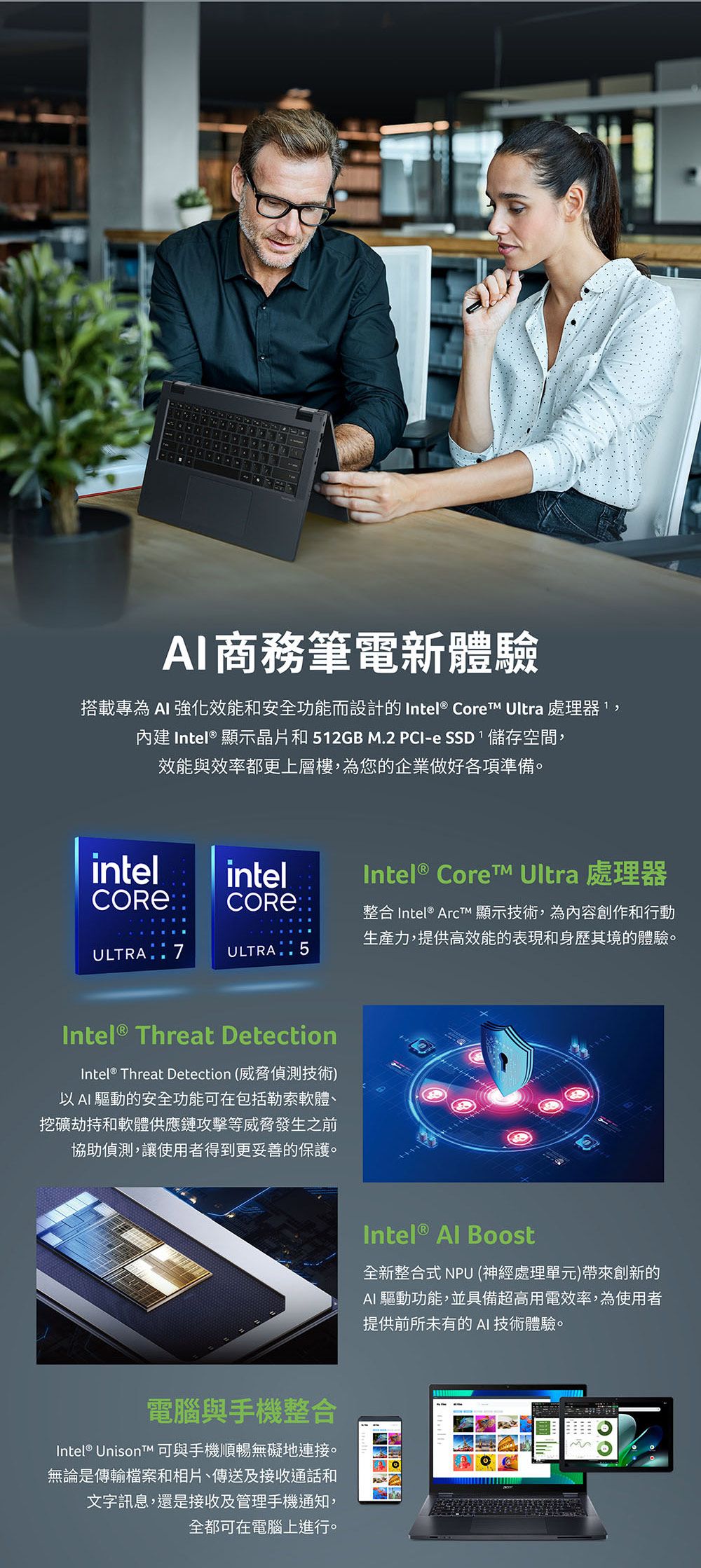 商務筆電新體驗搭載專為  強化效能和安全功能而設計的 Intel® Core Ultra 處理器內建 Intel® 顯示晶片和12GB M.2 PCI-e SSD,儲存空間,效能與效率都更上層樓,為您的企業做好各項準備。intelCORE®intelCORE®ULTRA 7ULTRA 5Intel®  Ultra 處理器整合 Intel®  顯示技術,為內容創作和行動生產力,提供高效能的表現和身歷其境的體驗。Intel® Threat DetectionIntel® Threat Detection (威脅偵測技術)以AI 驅動的安全功能可在包括勒索軟體、挖礦劫持和軟體供應鏈攻擊等威脅發生之前協助偵測,讓使用者得到更妥善的保護。Intel®  Boost全新整合式 NPU (神經處理單元)帶來創新的AI 驅動功能,並具備超高用電效率,為使用者提供前所未有的 AI 技術體驗。電腦與手機整合Intel® Unison 可與手機順暢無礙地連接。無論是傳輸檔案和相片、傳送及接收通話和文字訊息,還是接收及管理手機通知,全都可在電腦上進行。5