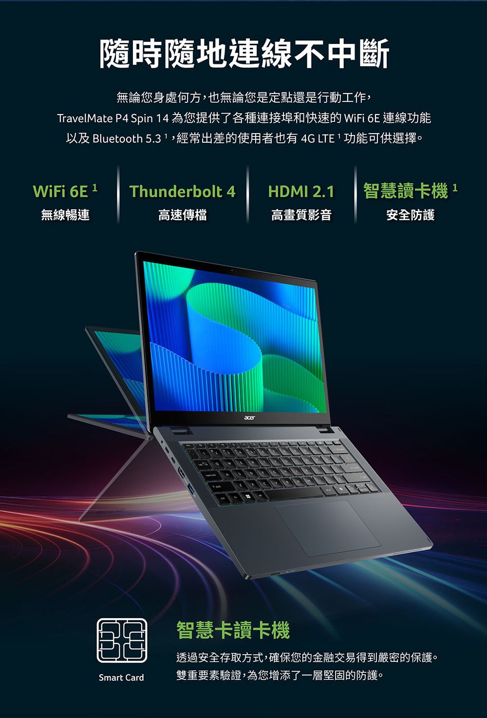 隨時隨地連線不中斷無論您身處何方,也無論您是定點還是行動工作,TravelMate P4 Spin 4 為您提供了各種連接埠和快速的 WiFi 6E 連線功能以及 Bluetooth 5.3,經常出差的使用者也有4G LTE 功能可供選擇。WiFi 6E 1Thunderbolt 4 HDMI 2.1智慧讀卡機1無線暢連高速傳檔高畫質影音安全防護acer智慧卡讀卡機透過安全存取方式,確保您的金融交易得到嚴密的保護。Smart Card雙重要素驗證,為您增添了一層堅固的防護。