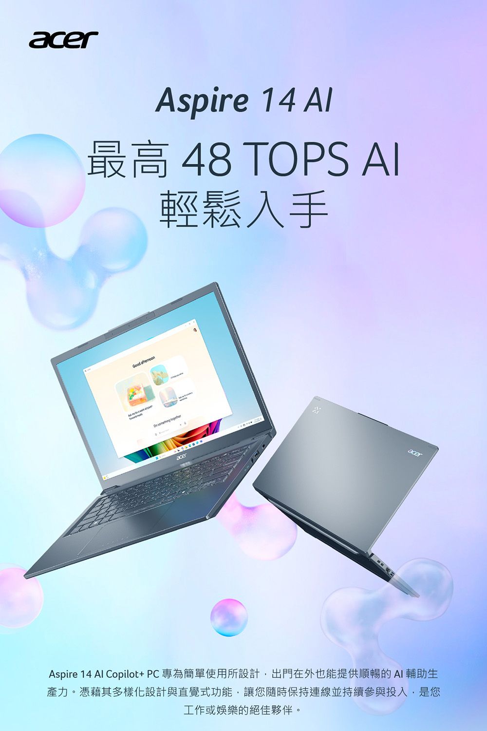 acerAspire 14 最高 48 TOPS AI輕鬆入手Good   acerAspire 14 Al Copilot+PC專為簡單使用所設計,出門在外也能提供順暢的AI輔助生產力。憑藉其多樣化設計與直覺式功能,讓您隨時保持連線並持續參與投入,是您工作或娛樂的絕佳夥伴。acer