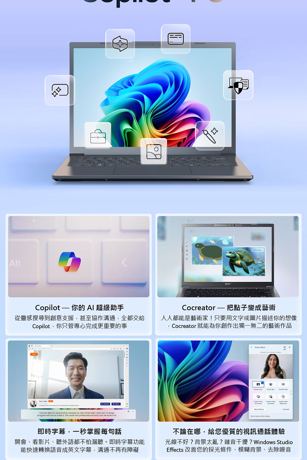 tCopilot — 你的  超級助手從靈感搜尋到創意支援甚至協作溝通全都交給Copilot,你只管專心完成更重要的事Cocreator  把點子變成藝術人人都能是藝術家!只要用文字或圖片描述你的想像Cocreator 就能為你創作出獨一無二的藝術作品   the   using Al  to promote my   know what I want, but   with how to create it This would look professional and  save me some time 即時字幕,一秒掌握每句話開會看影片、聽外語都不怕漏聽。即時字幕功能能快速轉換語音成英文字幕,溝通不再有障礙不論在哪,給您優質的視訊通話體驗光線不好?背景太亂?雜音干擾? Windows StudioEffects 改善您的採光條件、模糊背景、去除噪音