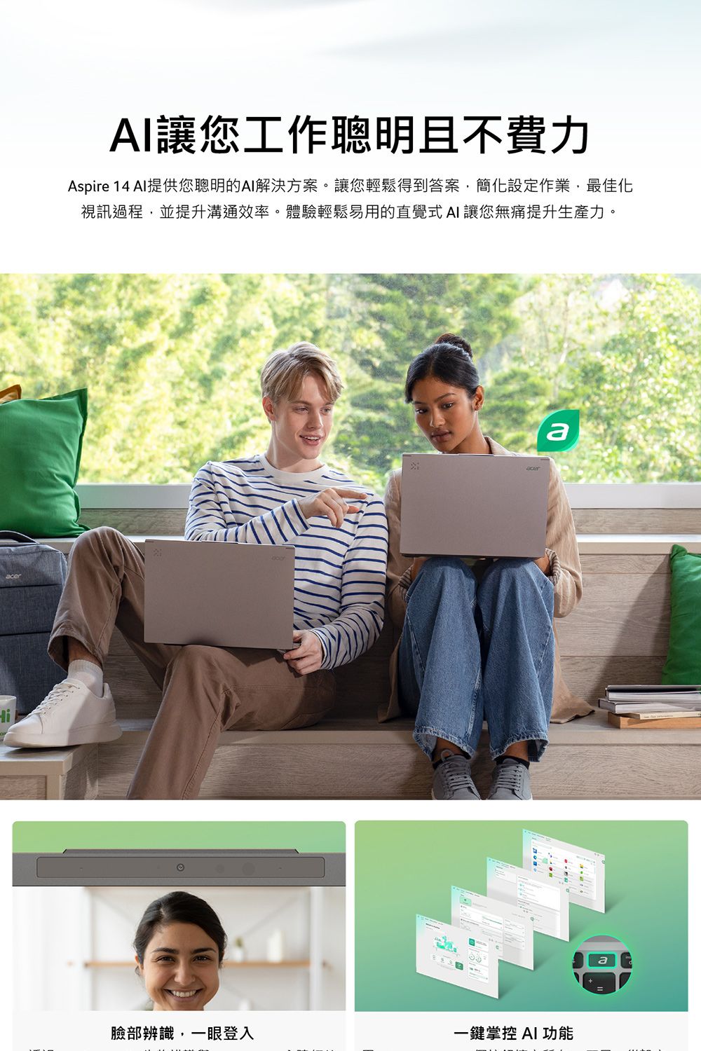 Hi讓您工作聰明且不費力Aspire 14 AI提供您聰明的AI解決方案。讓您輕鬆得到答案簡化設定作業,最佳化視訊過程,並提升溝通效率。體驗輕鬆易用的直覺式AI 讓您無痛提升生產力。a臉部辨識,一眼登入一鍵掌控 AI 功能
